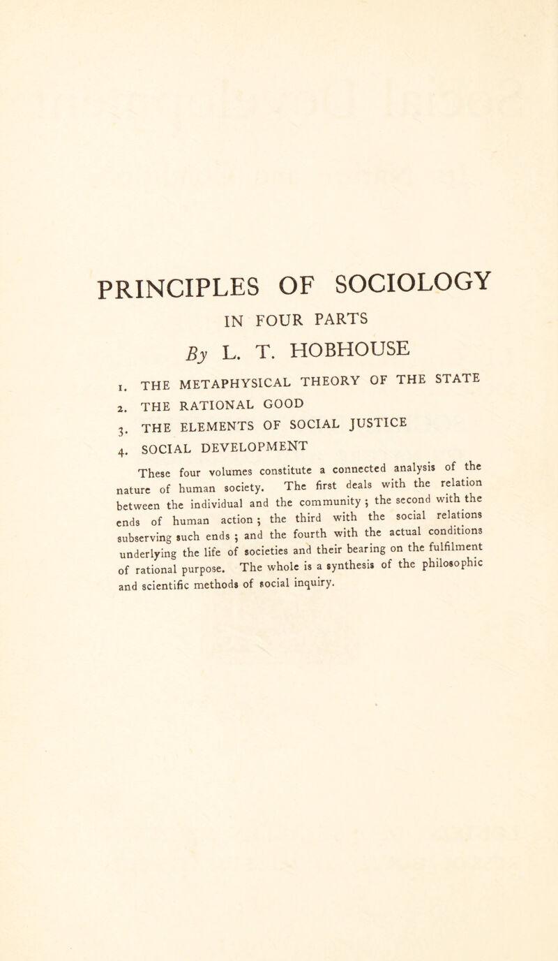 PRINCIPLES OF SOCIOLOGY IN FOUR PARTS By L. T. HOBHOUSE 1. THE METAPHYSICAL THEORY OF THE STATE 2. THE RATIONAL GOOD 3. THE ELEMENTS OF SOCIAL JUSTICE 4. SOCIAL DEVELOPMENT These four volumes constitute a connected analysis of the nature of human society. The first deals with the relation between the individual and the community ; the second with the ends of human action; the third with the social relations subserving such ends ; and the fourth with the actual conditions underlying the life of societies and their bearing on the fulfilment of rational purpose. The whole is a synthesis of the philosophic and scientific methods of social inquiry.