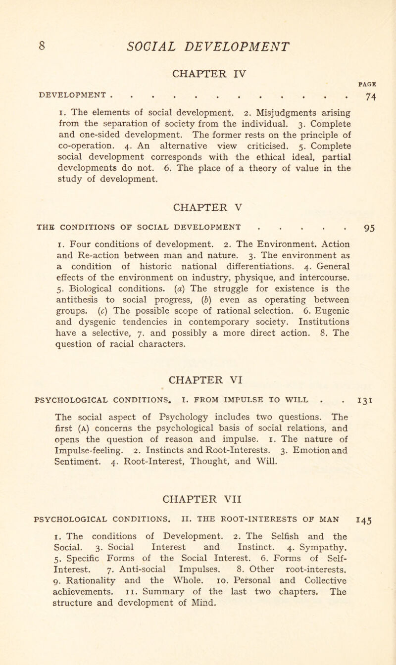 CHAPTER IV PAGE DEVELOPMENT.74 I. The elements of social development. 2. Misjudgments arising from the separation of society from the individual. 3. Complete and one-sided development. The former rests on the principle of co-operation. 4. An alternative view criticised. 5. Complete social development corresponds with the ethical ideal, partial developments do not. 6. The place of a theory of value in the study of development, CHAPTER V THE CONDITIONS OF SOCIAL DEVELOPMENT.95 I. Four conditions of development. 2. The Environment. Action and Re-action between man and nature. 3. The environment as a condition of historic national differentiations. 4. General effects of the environment on industry, physique, and intercourse. 5. Biological conditions, {a) The struggle for existence is the antithesis to social progress, {b) even as operating between groups, (c) The possible scope of rational selection. 6. Eugenic and dysgenic tendencies in contemporary society. Institutions have a selective, 7. and possibly a more direct action. 8. The question of racial characters. CHAPTER VI PSYCHOLOGICAL CONDITIONS. I. FROM IMPULSE TO WILL . • I3I The social aspect of Psychology includes two questions. The first (a) concerns the psychological basis of social relations, and opens the question of reason and impulse, i. The nature of Impulse-feeling. 2. Instincts and Root-Interests. 3. Emotion and Sentiment. 4. Root-Interest, Thought, and Will. CHAPTER VII PSYCHOLOGICAL CONDITIONS. II. THE ROOT-INTERESTS OF MAN I45 I. The conditions of Development. 2. The Selfish and the Social. 3. Social Interest and Instinct. 4. Sympathy. 5. Specific Forms of the Social Interest. 6. Forms of Self- Interest. 7. Anti-social Impulses. 8. Other root-interests. 9. Rationality and the Whole. 10. Personal and Collective achievements, ii. Summary of the last two chapters. The structure and development of Mind.