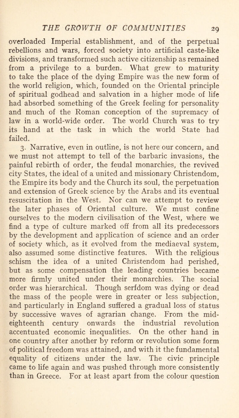 overloaded Imperial establishment, and of the perpetual rebellions and wars, forced society into artificial caste-like divisions, and transformed such active citizenship as remained from a privilege to a burden. What grew to maturity to take the place of the dying Empire was the new form of the world religion, which, founded on the Oriental principle of spiritual godhead and salvation in a higher mode of life had absorbed something of the Greek feeling for personality and much of the Roman conception of the supremacy of law in a world-wide order. The world Church was to try its hand at the task in which the world State had failed. 3. Narrative, even in outline, is not here our concern, and we must not attempt to tell of the barbaric invasions, the painful rebirth of order, the feudal monarchies, the revived city States, the ideal of a united and missionary Christendoms, the Empire its body and the Church its soul, the perpetuation and extension of Greek science by the Arabs and its eventual resuscitation in the West. Nor can we attempt to review the later phases of Oriental culture. We must confine ourselves to the modern civilisation of the West, where we find a type of culture marked off from all its predecessors by the development and application of science and an order of society which, as it evolved from the mediaeval system, also assumed some distinctive features. With the religious schism the idea of a united Christendom had perished, but as some compensation the leading countries became more firmly united under their monarchies. The social order was hierarchical. Though serfdom was dying or dead the mass of the people were in greater or less subjection, and particularly in England suffered a gradual loss of status by successive waves of agrarian change. From the mid¬ eighteenth century onwards the industrial revolution accentuated economic inequalities. On the other hand in one country after another by reform or revolution some form of political freedom was attained, and with it the fundamental equality of citizens under the law. The civic principle came to life again and was pushed through more consistently than in Greece. For at least apart from the colour question