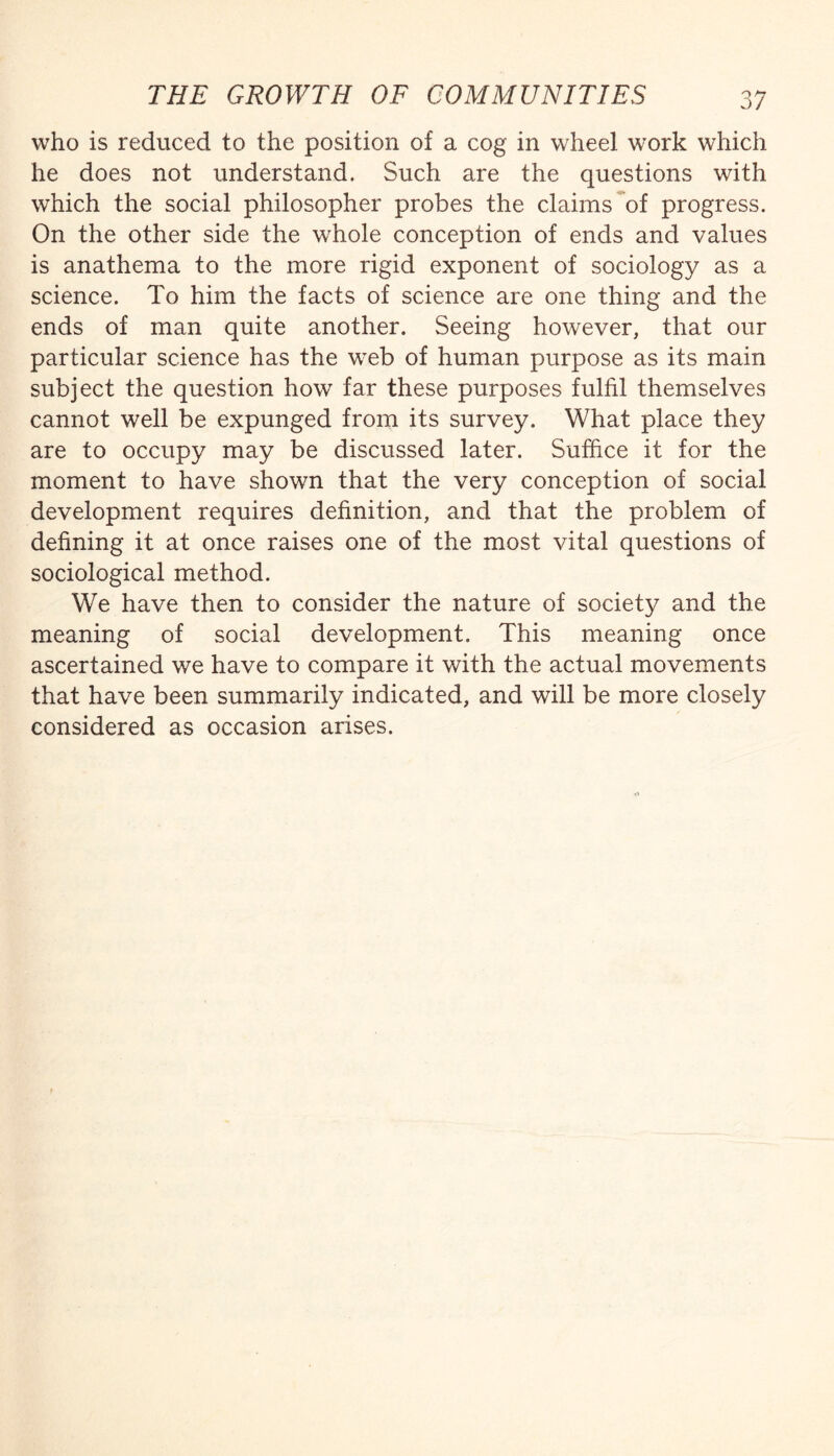 who is reduced to the position of a cog in wheel work which he does not understand. Such are the questions with which the social philosopher probes the claims of progress. On the other side the whole conception of ends and values is anathema to the more rigid exponent of sociology as a science. To him the facts of science are one thing and the ends of man quite another. Seeing however, that our particular science has the web of human purpose as its main subject the question how far these purposes fulfil themselves cannot well be expunged from its survey. What place they are to occupy may be discussed later. Suffice it for the moment to have shown that the very conception of social development requires definition, and that the problem of defining it at once raises one of the most vital questions of sociological method. We have then to consider the nature of society and the meaning of social development. This meaning once ascertained we have to compare it with the actual movements that have been summarily indicated, and will be more closely considered as occasion arises.