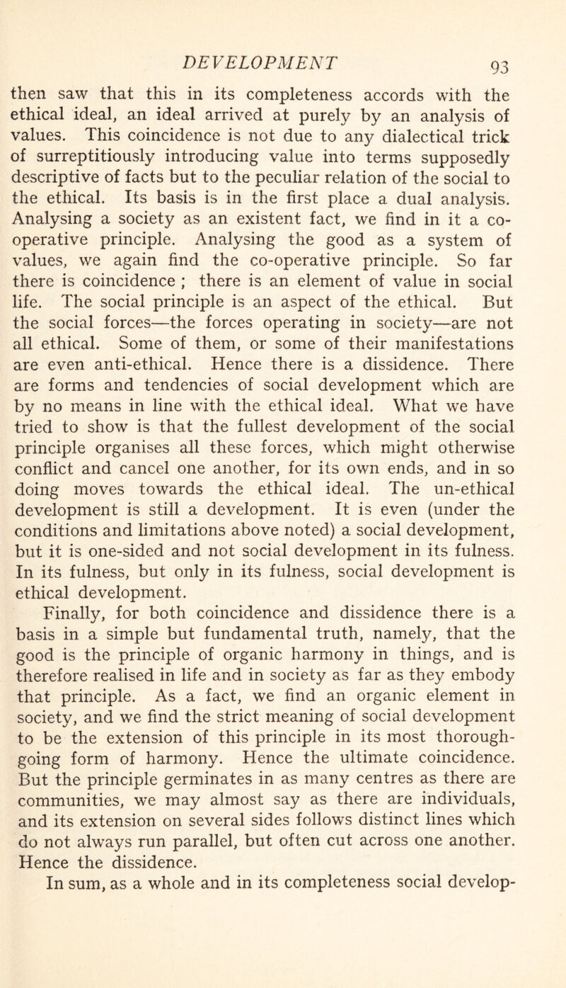 then saw that this in its completeness accords with the ethical ideal, an ideal arrived at purely by an analysis of values. This coincidence is not due to an}/ dialectical trick of surreptitiously introducing value into terms supposedly descriptive of facts but to the peculiar relation of the social to the ethical. Its basis is in the first place a dual analysis. Analysing a society as an existent fact, we find in it a co¬ operative principle. Analysing the good as a system of values, we again find the co-operative principle. So far there is coincidence ; there is an element of value in social life. The social principle is an aspect of the ethical. But the social forces—the forces operating in society—are not all ethical. Some of them, or some of their manifestations are even anti-ethical. Hence there is a dissidence. There are forms and tendencies of social development which are by no means in line with the ethical ideal. What we have tried to show is that the fullest development of the social principle organises all these forces, which might otherwise conflict and cancel one another, for its own ends, and in so doing moves towards the ethical ideal. The un-ethical development is still a development. It is even (under the conditions and limitations above noted) a social development, but it is one-sided and not social development in its fulness. In its fulness, but only in its fulness, social development is ethical development. Finally, for both coincidence and dissidence there is a basis in a simple but fundamental truth, namely, that the good is the principle of organic harmony in things, and is therefore realised in life and in society as far as they embody that principle. As a fact, we find an organic element in society, and we find the strict meaning of social development to be the extension of this principle in its most thorough¬ going form of harmony. Hence the ultimate coincidence. But the principle germinates in as many centres as there are communities, we may almost say as there are individuals, and its extension on several sides follows distinct lines which do not always run parallel, but often cut across one another. Hence the dissidence. In sum, as a whole and in its completeness social develop-