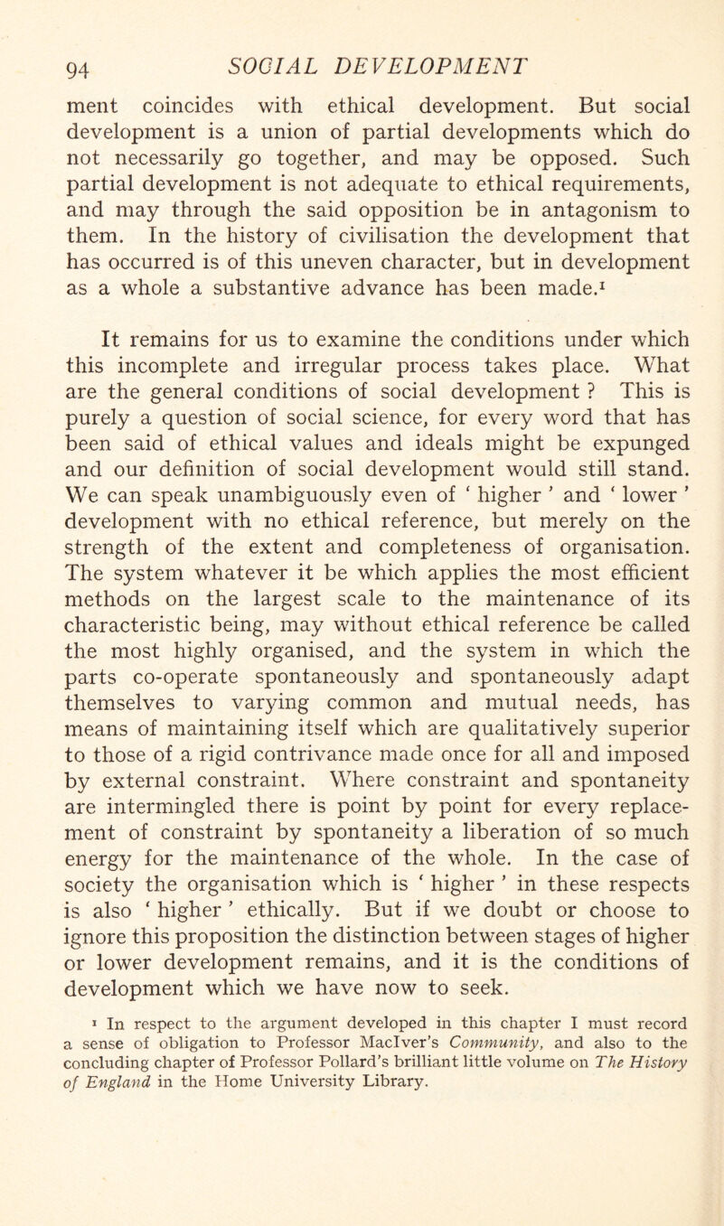 ment coincides with ethical development. But social development is a union of partial developments which do not necessarily go together, and may be opposed. Such partial development is not adequate to ethical requirements, and may through the said opposition be in antagonism to them. In the history of civilisation the development that has occurred is of this uneven character, but in development as a whole a substantive advance has been made.^ It remains for us to examine the conditions under which this incomplete and irregular process takes place. What are the general conditions of social development ? This is purely a question of social science, for every word that has been said of ethical values and ideals might be expunged and our definition of social development would still stand. We can speak unambiguously even of ‘ higher ' and ‘ lower ’ development with no ethical reference, but merely on the strength of the extent and completeness of organisation. The system whatever it be which applies the most efficient methods on the largest scale to the maintenance of its characteristic being, may without ethical reference be called the most highly organised, and the system in which the parts co-operate spontaneously and spontaneously adapt themselves to varying common and mutual needs, has means of maintaining itself which are qualitatively superior to those of a rigid contrivance made once for all and imposed by external constraint. Where constraint and spontaneity are intermingled there is point by point for every replace¬ ment of constraint by spontaneity a liberation of so much energy for the maintenance of the whole. In the case of society the organisation which is ' higher ’ in these respects is also ‘ higher ’ ethically. But if we doubt or choose to ignore this proposition the distinction between stages of higher or lower development remains, and it is the conditions of development which we have now to seek. I In respect to the argument developed in this chapter I must record a sense of obligation to Professor Maciver’s Community, and also to the concluding chapter of Professor Pollard’s brilliant little volume on The History of England in the Home University Library.