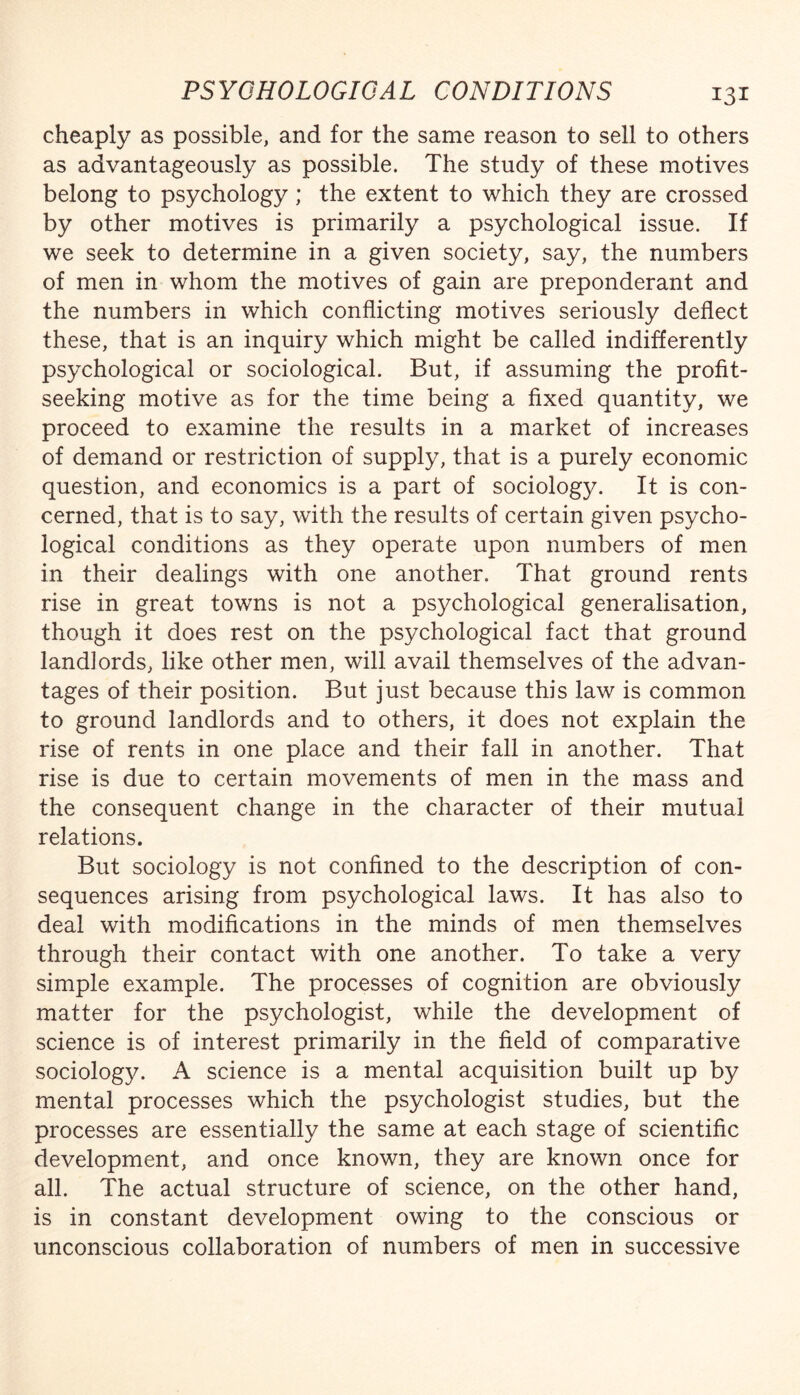 cheaply as possible, and for the same reason to sell to others as advantageously as possible. The study of these motives belong to psychology; the extent to which they are crossed by other motives is primarily a psychological issue. If we seek to determine in a given society, say, the numbers of men in whom the motives of gain are preponderant and the numbers in which conflicting motives seriously deflect these, that is an inquiry which might be called indifferently psychological or sociological. But, if assuming the profit- seeking motive as for the time being a fixed quantity, we proceed to examine the results in a market of increases of demand or restriction of supply, that is a purely economic question, and economics is a part of sociology. It is con¬ cerned, that is to say, with the results of certain given psycho¬ logical conditions as they operate upon numbers of men in their dealings with one another. That ground rents rise in great towns is not a psychological generalisation, though it does rest on the psychological fact that ground landlords, like other men, will avail themselves of the advan¬ tages of their position. But just because this law is common to ground landlords and to others, it does not explain the rise of rents in one place and their fall in another. That rise is due to certain movements of men in the mass and the consequent change in the character of their mutual relations. But sociology is not confined to the description of con¬ sequences arising from psychological laws. It has also to deal with modifications in the minds of men themselves through their contact with one another. To take a very simple example. The processes of cognition are obviously matter for the psychologist, while the development of science is of interest primarily in the field of comparative sociology. A science is a mental acquisition built up by mental processes which the psychologist studies, but the processes are essentially the same at each stage of scientific development, and once known, they are known once for all. The actual structure of science, on the other hand, is in constant development owing to the conscious or unconscious collaboration of numbers of men in successive