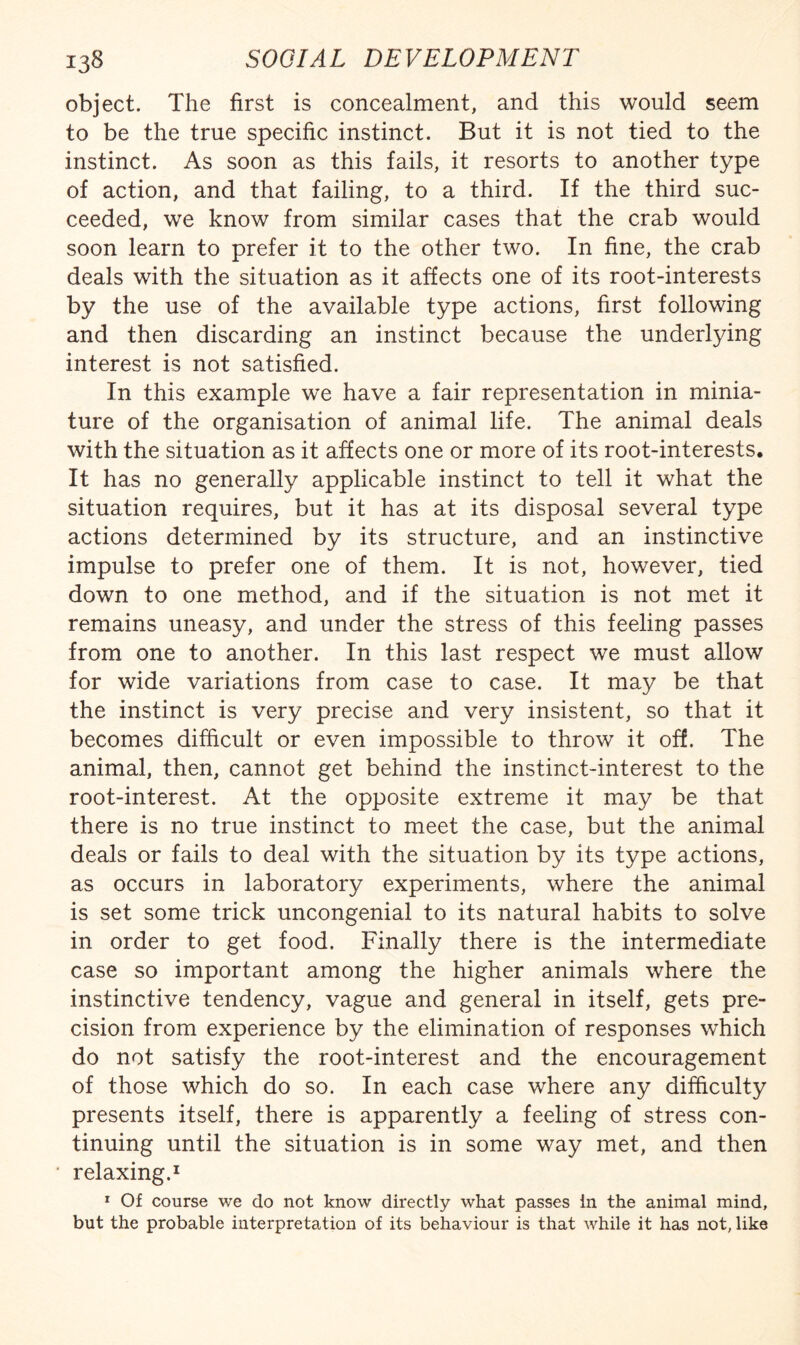 object. The first is concealment, and this would seem to be the true specific instinct. But it is not tied to the instinct. As soon as this fails, it resorts to another type of action, and that failing, to a third. If the third suc¬ ceeded, we know from similar cases that the crab would soon learn to prefer it to the other two. In fine, the crab deals with the situation as it affects one of its root-interests by the use of the available type actions, first following and then discarding an instinct because the underlying interest is not satisfied. In this example we have a fair representation in minia¬ ture of the organisation of animal life. The animal deals with the situation as it affects one or more of its root-interests. It has no generally applicable instinct to tell it what the situation requires, but it has at its disposal several type actions determined by its structure, and an instinctive impulse to prefer one of them. It is not, however, tied down to one method, and if the situation is not met it remains uneasy, and under the stress of this feeling passes from one to another. In this last respect we must allow for wide variations from case to case. It may be that the instinct is very precise and very insistent, so that it becomes difficult or even impossible to throw it off. The animal, then, cannot get behind the instinct-interest to the root-interest. At the opposite extreme it may be that there is no true instinct to meet the case, but the animal deals or fails to deal with the situation by its type actions, as occurs in laboratory experiments, where the animal is set some trick uncongenial to its natural habits to solve in order to get food. Finally there is the intermediate case so important among the higher animals where the instinctive tendency, vague and general in itself, gets pre¬ cision from experience by the elimination of responses which do not satisfy the root-interest and the encouragement of those which do so. In each case where any difficulty presents itself, there is apparently a feeling of stress con¬ tinuing until the situation is in some way met, and then relaxing.^ * Of course we do not know directly what passes in the animal mind, but the probable interpretation of its behaviour is that while it has not, like