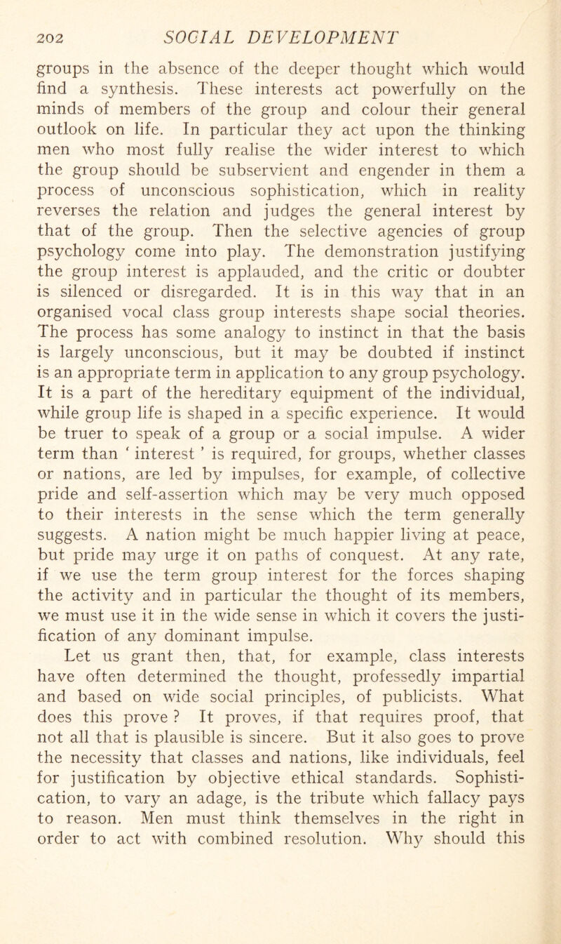 groups in the absence of the deeper thought which would find a synthesis. These interests act powerfully on the minds of members of the group and colour their general outlook on life. In particular they act upon the thinking men who most fully realise the wider interest to which the group should be subservient and engender in them a process of unconscious sophistication, which in reality reverses the relation and judges the general interest by that of the group. Then the selective agencies of group psychology come into play. The demonstration justifying the group interest is applauded, and the critic or doubter is silenced or disregarded. It is in this way that in an organised vocal class group interests shape social theories. The process has some analogy to instinct in that the basis is largely unconscious, but it may be doubted if instinct is an appropriate term in application to any group psychology. It is a part of the hereditary equipment of the individual, while group life is shaped in a specific experience. It would be truer to speak of a group or a social impulse. A wider term than ' interest ’ is required, for groups, whether classes or nations, are led by impulses, for example, of collective pride and self-assertion which may be very much opposed to their interests in the sense which the term generally suggests. A nation might be much happier living at peace, but pride may urge it on paths of conquest. At any rate, if we use the term group interest for the forces shaping the activity and in particular the thought of its members, we must use it in the wide sense in which it covers the justi¬ fication of any dominant impulse. Let us grant then, that, for example, class interests have often determined the thought, professedly impartial and based on wide social principles, of publicists. What does this prove ? It proves, if that requires proof, that not all that is plausible is sincere. But it also goes to prove the necessity that classes and nations, like individuals, feel for justification by objective ethical standards. Sophisti¬ cation, to vary an adage, is the tribute which fallacy pays to reason. Men must think themselves in the right in order to act with combined resolution. Why should this