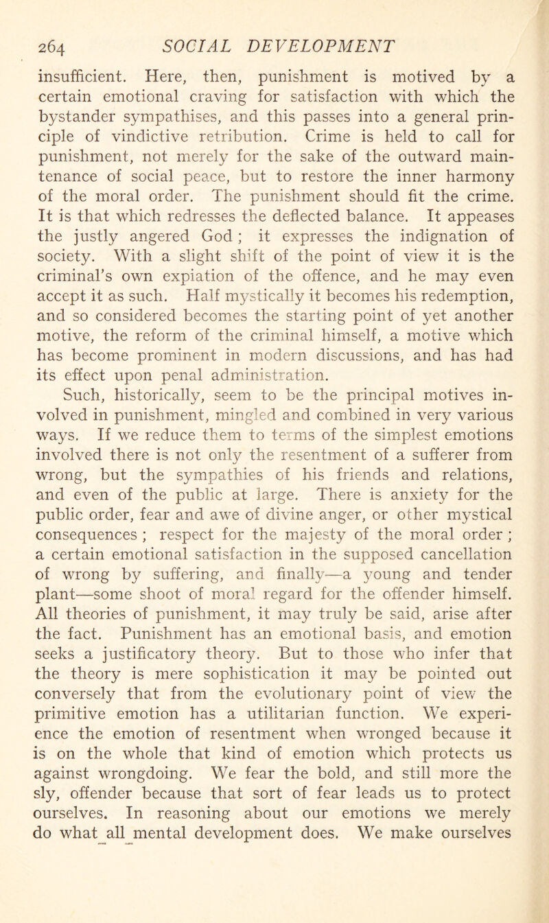 insufficient. Here, then, punishment is motived by a certain emotional craving for satisfaction with which the bystander sympathises, and this passes into a general prin¬ ciple of vindictive retribution. Crime is held to call for punishment, not merely for the sake of the outward main¬ tenance of social peace, but to restore the inner harmony of the moral order. The punishment should fit the crime. It is that which redresses the deflected balance. It appeases the justly angered God; it expresses the indignation of society. With a slight shift of the point of view it is the criminal’s own expiation of the offence, and he may even accept it as such. Half mystically it becomes his redemption, and so considered becomes the starting point of yet another motive, the reform of the criminal himself, a motive which has become prominent in modern discussions, and has had its effect upon penal administration. Such, historically, seem to be the principal motives in¬ volved in punishment, mingled and combined in very various ways. If we reduce them to terms of the simplest emotions involved there is not only the resentment of a sufferer from wrong, but the sympathies of his friends and relations, and even of the public at large. There is anxiety for the public order, fear and awe of divine anger, or other mystical consequences ; respect for the majesty of the moral order ; a certain emotional satisfaction in the supposed cancellation of wrong by suffering, and finally—a 3^oung and tender plant—some shoot of mora^_ regard for the offender himself. All theories of punishment, it may truly be said, arise after the fact. Punishment has an emotional basis, and emotion seeks a justificatory theory. But to those who infer that the theory is mere sophistication it ma}^ be pointed out conversely that from the evolutionary point of viev/ the primitive emotion has a utilitarian function. We experi- enee the emotion of resentment when wronged beeause it is on the whole that kind of emotion which protects us against wrongdoing. We fear the bold, and still more the sly, offender because that sort of fear leads us to protect ourselves. In reasoning about our emotions we merely do what_^all mental development does. We make ourselves