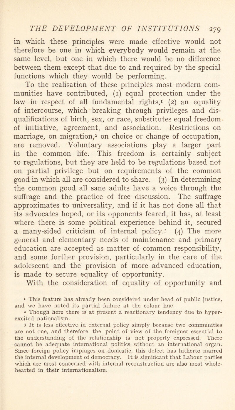 in which these principles were made effective would not therefore be one in which everybody would remain at the same level, but one in which there would be no difference between them except that due to and required by the special functions which they would be performing. To the realisation of these principles most modern com¬ munities have contributed, (i) equal protection under the law in respect of all fundamental rights,^ (2) an equality of intercourse, which breaking through privileges and dis¬ qualifications of birth, sex, or race, substitutes equal freedom of initiative, agreement, and association. Restrictions on marriage, on migration,^ on choice or change of occupation, are removed. Voluntary associations play a larger part in the common life. This freedom is certainly subject to regulations, but they are held to be regulations based not on partial privilege but on requirements of the common good in which all are considered to share. (3) In determining the common good all sane adults have a voice through the suffrage and the practice of free discussion. The suffrage approximates to universality, and if it has not done all that its advocates hoped, or its opponents feared, it has, at least where there is some political experience behind it, secured a many-sided criticism of internal policy.3 (4) The more general and elementary needs of maintenance and primary education are accepted as matter of common responsibility, and some further provision, particularly in the care of the adolescent and the provision of more advanced education, is made to secure equality of opportunity. With the consideration of equality of opportunity and 1 This feature has already been considered under head of public justice, and we have noted its partial failure at the colour line. 2 Though here there is at present a reactionary tendency due to hyper- excited nationalism, 3 It is less effective in external policy simply because two communities are not one, and therefore the point of view of the foreigner essential to the understanding of the relationship is not properly expressed. There cannot be adequate international politics without an international organ. Since foreign policy impinges on domestic, this defect has hitherto marred the internal development of democracy. It is significant that Labour parties which are most concerned with internal reconstruction are also most whole¬ hearted in their internationalism.