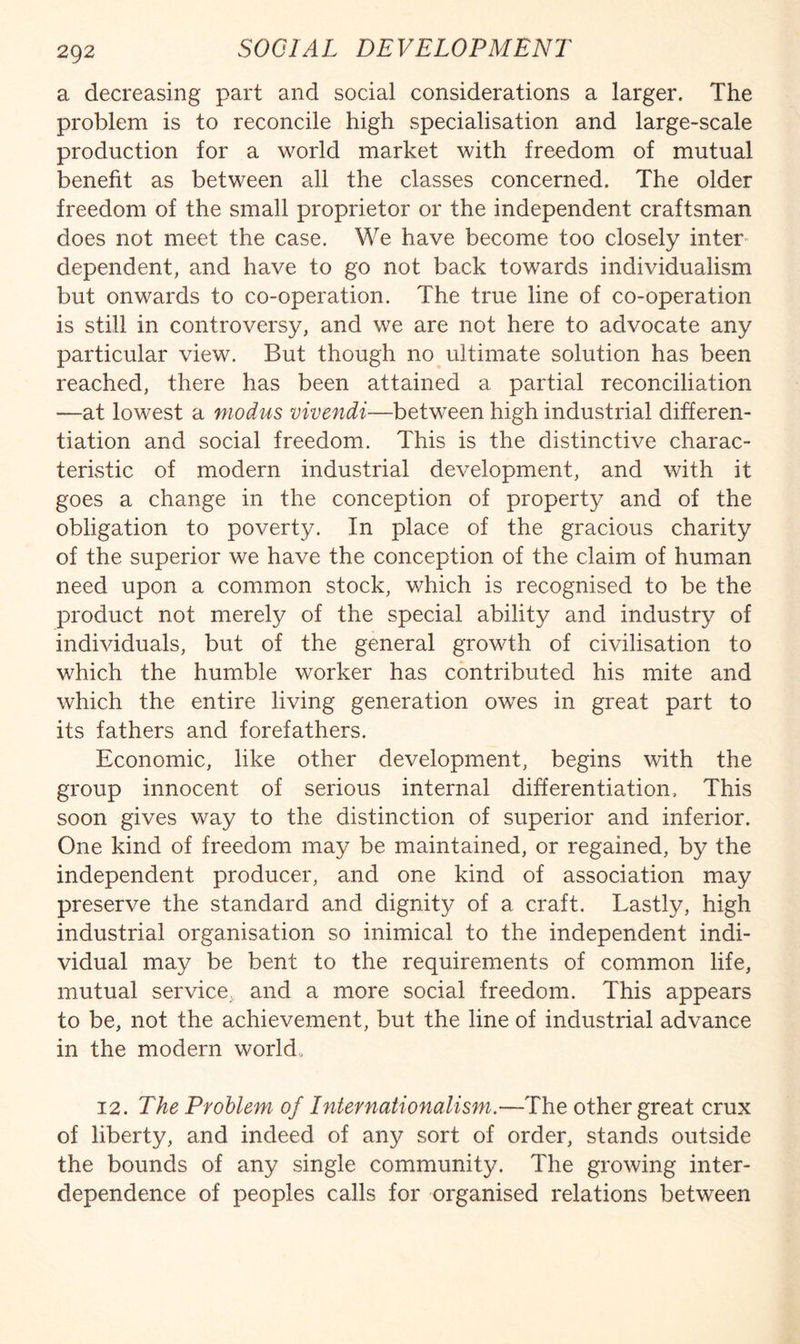 a decreasing part and social considerations a larger. The problem is to reconcile high specialisation and large-scale production for a world market with freedom of mutual benefit as between all the classes concerned. The older freedom of the small proprietor or the independent craftsman does not meet the case. We have become too closely inter- dependent, and have to go not back towards individualism but onwards to co-operation. The true line of co-operation is still in controversy, and we are not here to advocate any particular view. But though no ultimate solution has been reached, there has been attained a partial reconciliation —at lowest a modus vivendi—between high industrial differen¬ tiation and social freedom. This is the distinctive charac¬ teristic of modern industrial development, and with it goes a change in the conception of property and of the obligation to poverty. In place of the gracious charity of the superior we have the conception of the claim of human need upon a common stock, which is recognised to be the product not merely of the special ability and industry of individuals, but of the general growth of civilisation to which the humble worker has contributed his mite and which the entire living generation owes in great part to its fathers and forefathers. Economic, like other development, begins with the group innocent of serious internal differentiation. This soon gives way to the distinction of superior and inferior. One kind of freedom may be maintained, or regained, by the independent producer, and one kind of association may preserve the standard and dignity of a craft. Lastly, high industrial organisation so inimical to the independent indi¬ vidual may be bent to the requirements of common life, mutual service, and a more social freedom. This appears to be, not the achievement, but the line of industrial advance in the modern world,, 12. The Problem of Internationalism.—The other great crux of liberty, and indeed of any sort of order, stands outside the bounds of any single community. The growing inter¬ dependence of peoples calls for organised relations between