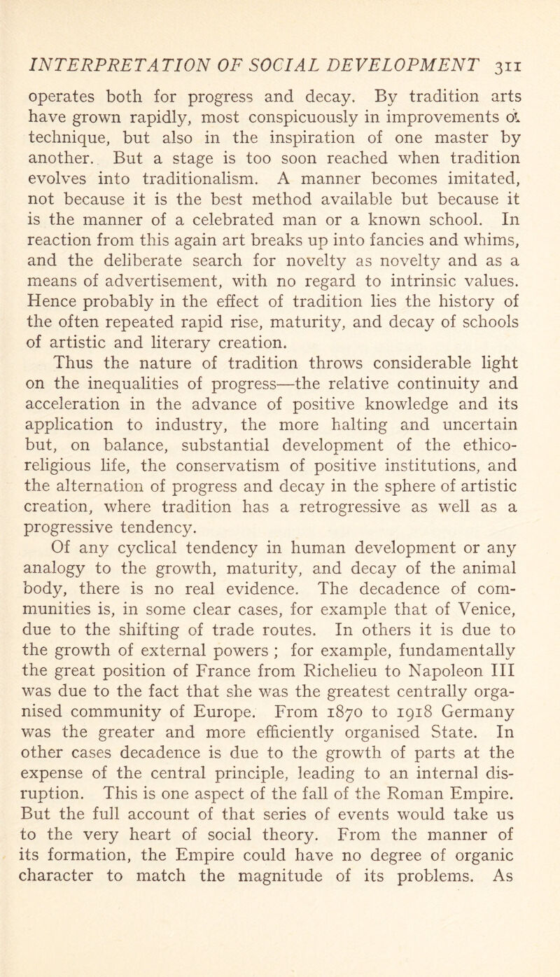operates both for progress and decay. By tradition arts have grown rapidly, most conspicuously in improvements ol technique, but also in the inspiration of one master by another. But a stage is too soon reached when tradition evolves into traditionalism. A manner becomes imitated, not because it is the best method available but because it is the manner of a celebrated man or a known school. In reaction from this again art breaks up into fancies and whims, and the deliberate search for novelty as novelty and as a means of advertisement, with no regard to intrinsic values. Hence probably in the effect of tradition lies the history of the often repeated rapid rise, maturity, and decay of schools of artistic and literary creation. Thus the nature of tradition throws considerable light on the inequalities of progress—the relative continuity and acceleration in the advance of positive knowledge and its application to industry, the more halting and uncertain but, on balance, substantial development of the ethico- religious life, the conservatism of positive institutions, and the alternation of progress and decay in the sphere of artistic creation, where tradition has a retrogressive as well as a progressive tendency. Of any cyclical tendency in human development or any analogy to the growth, maturity, and decay of the animal body, there is no real evidence. The decadence of com¬ munities is, in some clear cases, for example that of Venice, due to the shifting of trade routes. In others it is due to the growth of external powers ; for example, fundamentally the great position of France from Richelieu to Napoleon III was due to the fact that she was the greatest centrally orga¬ nised community of Europe. From 1870 to 1918 Germany was the greater and more efficiently organised State. In other cases decadence is due to the growth of parts at the expense of the central principle, leading to an internal dis¬ ruption. This is one aspect of the fall of the Roman Empire. But the full account of that series of events would take us to the very heart of social theory. From the manner of its formation, the Empire could have no degree of organic character to match the magnitude of its problems. As