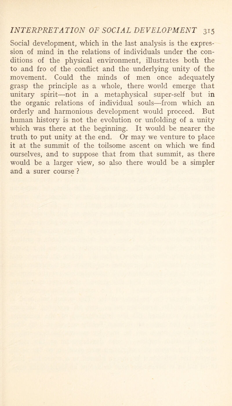 Social development, which in the last analysis is the expres¬ sion of mind in the relations of individuals under the con¬ ditions of the physical environment, illustrates both the to and fro of the conflict and the underlying unity of the movement. Could the minds of men once adequately grasp the principle as a whole, there would emerge that unitary spirit—not in a metaphysical super-self but in the organic relations of individual souls—from which an orderly and harmonious development would proceed. But human history is not the evolution or unfolding of a unity which was there at the beginning. It would be nearer the truth to put unity at the end. Or may we venture to place it at the summit of the toilsome ascent on which we find ourselves, and to suppose that from that summit, as there would be a larger view, so also there would be a simpler and a surer course ?