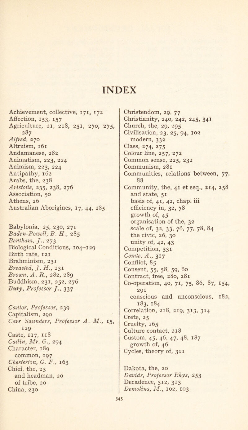 INDEX Achievement, collective, 171, 172 Affection, 153, 157 Agriculture, 21, 218, 251, 270, 275, 287 Alfred, 270 Altruism, 161 Andamanese, 282 Animatism, 223, 224 Animism, 223, 224 Antipathy, 162 Arabs, the, 238 Aristotle, 235, 238, 276 Association, 50 Athens, 26 Australian Aborigines, 17, 44, 285 Babylonia, 25, 230, 271 Baden-Powell, B. H., 285 Bentham, 273 Biological Conditions, 104-129 Birth rate, 121 Brahminism, 231 Breasted, /. H., 231 Brown, A. R., 282, 289 Buddhism, 231, 252, 276 Bury, Professor /., 337 Cantor, Professor, 239 Capitalism, 290 Carr Saunders, Professor A. M., 15, 129 Caste, 117, 118 Catlin, Mr. G., 294 Character, 189 common, 197 Chesterton, G. F., 163 Chief, the, 23 and headman, 20 of tribe, 20 China, 230 Christendom, 29, 77 Christianity, 240, 242, 245, 341 Church, the, 29, 295 Civilisation, 23, 25, 94, 102 modern, 332 Class, 274, 275 Colour line, 257, 272 Common sense, 225, 232 Communism, 281 Communities, relations between, 77, 88 Community, the, 41 et seq., 214, 258 and state, 51 basis of, 41, 42, chap, iii efficiency in, 32, 78 growth of, 45 organisation of the, 32 scale of, 32, 33, 76, 77, 78, 84 the civic, 26, 30 unity of, 42, 43 Competition, 331 Comte, A., 317 Conflict, 85 Consent, 55, 58, 59, 60 Contract, free, 280, 281 Co-operation, 40, 71, 75, 86, 87, 154, 291 conscious and unconscious, 182, 183, 184 Correlation, 218, 219, 313, 314 Crete, 25 Cruelty, 165 Culture contact, 218 Custom, 45, 46, 47, 48, 187 growth of, 46 Cycles, theory of, 311 Dakota, the, 20 Davids, Professor Rhys, 253 Decadence, 312, 313 Demolins, M., 102, 103