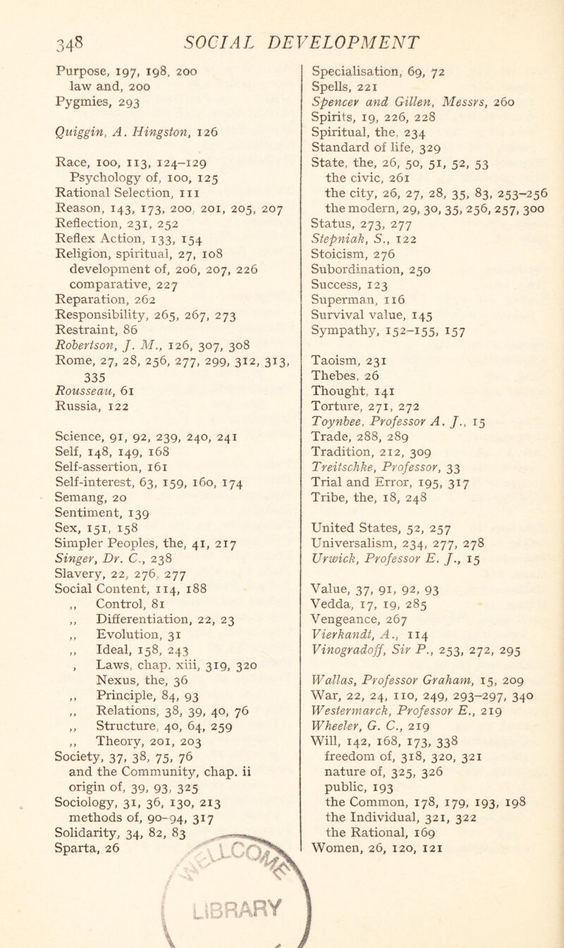 Purpose, 197, ig8, 200 law and, 200 Pygmies, 293 Quiggin, A. Hingston, 126 Race, 100, 113, 124-129 Psychology of, 100, 125 Rational Selection, 111 Reason, 143, 173, 200, 201, 205, 207 Reflection, 231, 252 Reflex Action, 133, 154 Religion, spiritual, 27, 108 development of, 206, 207, 226 comparative, 227 Reparation, 262 Responsibility, 265, 267, 273 Restraint, 86 Robertson, J. M., 126, 307, 308 Rome, 27, 28, 256, 277, 299, 312, 313, 335 Rousseau, 61 Russia, 122 Science, 91, 92, 239, 240, 241 Self, 148, 149, 168 Self-assertion, 161 Self-interest, 63, 159, 160, 174 Semang, 20 Sentiment, 139 Sex, 151, 158 Simpler Peoples, the, 41, 217 Singer, Dr. C., 238 Slavery, 22, 276, 277 Social Content, 114, 188 ,, Control, 81 ,, Differentiation, 22, 23 ,, Evolution, 31 ,, Ideal, 158, 243 , Laws, chap, xiii, 319, 320 Nexus, the, 36 ,, Principle, 84, 93 ,, Relations, 38, 39, 40, 76 ,, Structure, 40, 64, 259 ,, Theory, 201, 203 Society, 37, 38, 75, 76 and the Community, chap, ii origin of, 39, 93, 325 Sociology, 31, 36, 130, 213 methods of, 90-94, 317 Solidarity, 34, 82, 83 Sparta, 26 Specialisation, 69, 72 Spells, 221 Spencer and Gillen, Messrs, 260 Spirits, 19, 226, 228 Spiritual, the, 234 Standard of life, 329 State, the, 26, 50, 51, 52, 53 the civic, 261 the city, 26, 27, 28, 35, 83, 253-256 the modern, 29, 30, 35, 256, 257, 300 Status, 273, 277 Stepniak, S., 122 Stoicism, 276 Subordination, 250 Success, 123 Superman, 116 Survival value, 145 Sympathy, 152-155, I57 Taoism, 231 Thebes, 26 Thought, 141 Torture, 271, 272 Toynbee, Professor A. J., 15 Trade, 288, 289 Tradition, 212, 309 Treitschke, Professor, 33 Trial and Error, 195, 317 Tribe, the, 18, 248 United States, 52, 257 Universalism, 234, 277, 278 Ur wick. Professor E. J., 15 Value, 37, 91, 92, 93 Vedda, 17, 19, 285 Vengeance, 267 Vierkandt, A., 114 Vinogradoff, Sir P., 253, 272, 295 Wallas, Professor Graham, 15, 209 War, 22, 24, no, 249, 293-297, 340 Westermarck, Professor E., 219 Wheeler, G. C., 219 Will, 142, 168, 173, 338 freedom of, 318, 320, 321 nature of, 325, 326 public, 193 the Common, 178, 179, 193, 198 the Individual, 321, 322 the Rational, 169 Women, 26, 120, 121 uiBRARY