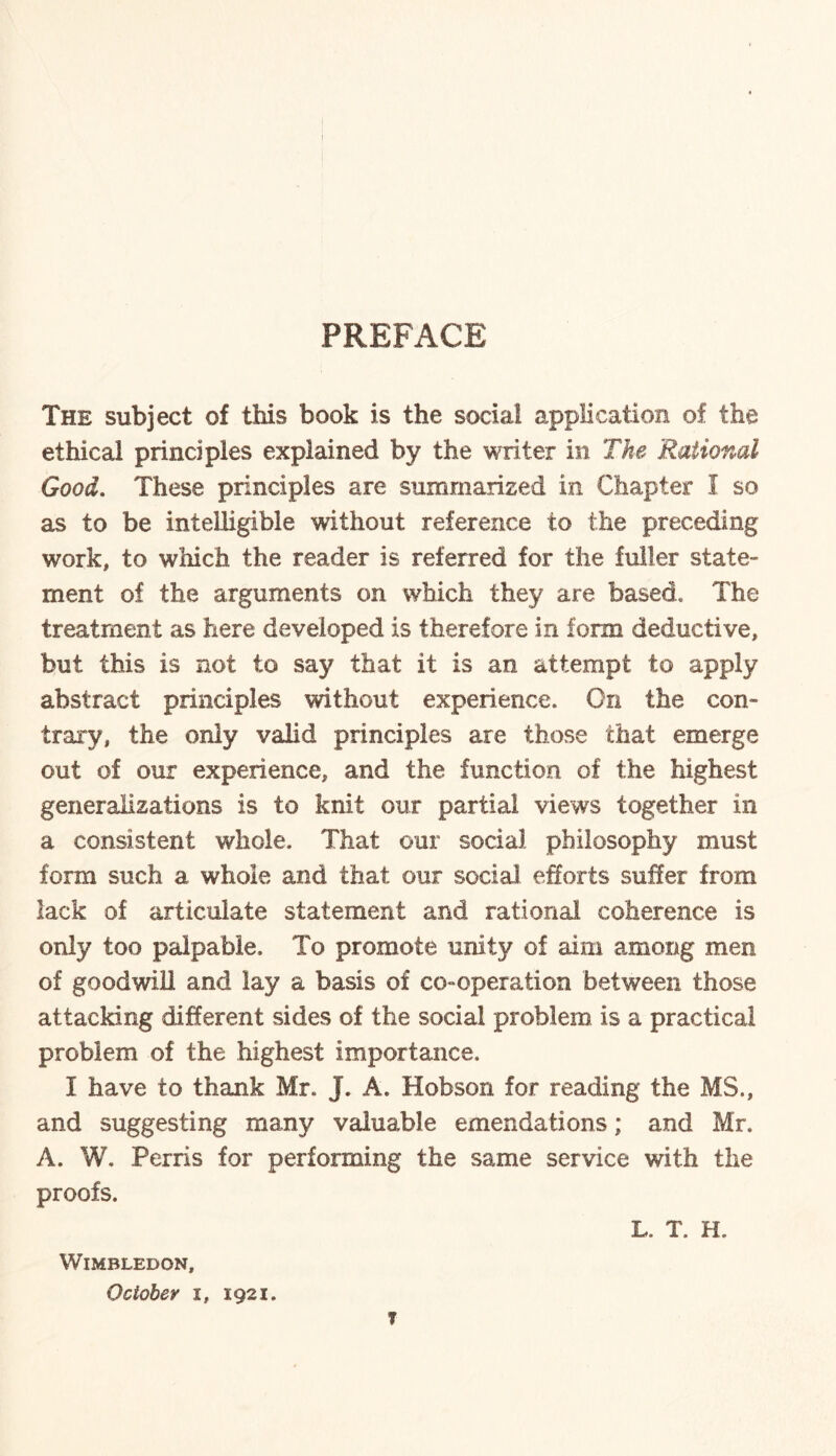 PREFACE The subject of this book is the soda! application of the ethical principles explained by the writer in The Rational Good. These principles are summarized in Chapter I so as to be intelligible without reference to the preceding work, to which the reader is referred for the fuller state- ment of the arguments on which they are based* The treatment as here developed is therefore in form deductive, but this is not to say that it is an attempt to apply abstract principles without experience. On the con¬ trary, the only valid principles are those that emerge out of our experience, and the function of the highest generalizations is to knit our partial views together in a consistent whole. That our social philosophy must form such a whole and that our social efforts suffer from lack of articulate statement and rational coherence is only too palpable. To promote unity of aim among men of goodwill and lay a basis of co-operation between those attacking different sides of the social problem is a practical problem of the highest importance. I have to thank Mr. J. A. Hobson for reading the MS., and suggesting many valuable emendations; and Mr. A. W. Perris for performing the same service with the proofs. L. T. H. Wimbledon, October i, 1921. ?