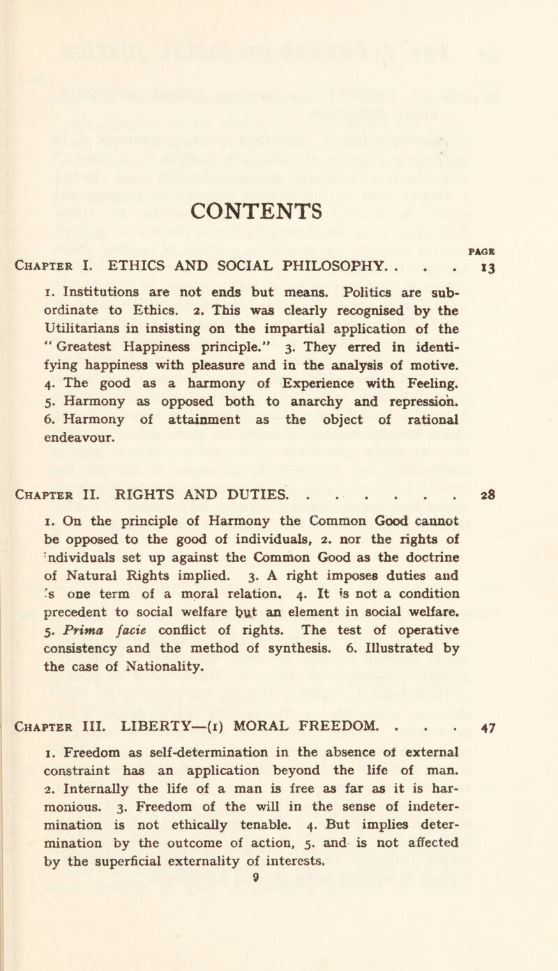 CONTENTS PAGE Chapter I. ETHICS AND SOCIAL PHILOSOPHY. ... 13 1. Institutions are not ends but means. Politics are sub¬ ordinate to Ethics. 2. This was clearly recognised by the Utilitarians in insisting on the impartial application of the “ Greatest Happiness principle. 3. They erred in identi¬ fying happiness with pleasure and in the analysis of motive. 4. The good as a harmony of Experience with Feeling. 5. Harmony as opposed both to anarchy and repression. 6. Harmony of attainment as the object of rational endeavour. Chapter II. RIGHTS AND DUTIES.28 1. On the principle of Harmony the Common Good cannot be opposed to the good of individuals, 2. nor the rights of :ndividuals set up against the Common Good as the doctrine of Natural Rights implied. 3. A right imposes duties and -s one term of a moral relation. 4. It is not a condition precedent to social welfare but an element in social welfare. 5. Pvima jade conflict of rights. The test of operative consistency and the method of synthesis. 6. Illustrated by the case of Nationality. Chapter III. LIBERTY—(1) MORAL FREEDOM. ... 47 1. Freedom as self-determination in the absence of external constraint has an application beyond the life of man. 2. Internally the life of a man is free as far as it is har¬ monious. 3. Freedom of the will in the sense of indeter¬ mination is not ethically tenable. 4. But implies deter¬ mination by the outcome of action, 5. and is not affected by the superficial externality of interests.