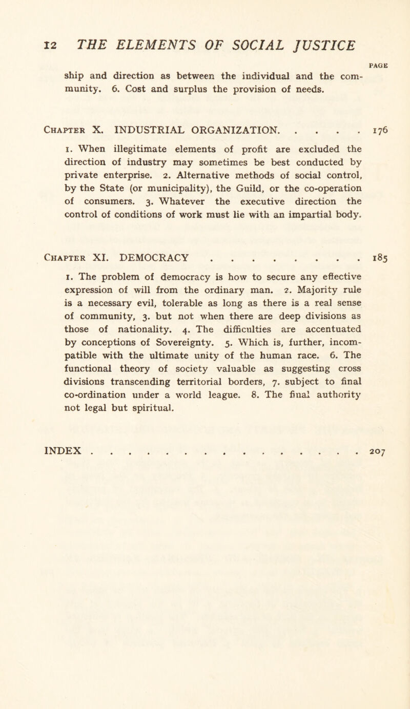 PAGE ship and direction as between the individual and the com¬ munity. 6. Cost and surplus the provision of needs. Chapter X. INDUSTRIAL ORGANIZATION.176 1. When illegitimate elements of profit are excluded the direction of industry may sometimes be best conducted by private enterprise. 2. Alternative methods of social control, by the State (or municipality), the Guild, or the co-operation of consumers. 3. Whatever the executive direction the control of conditions of work must lie with an impartial body. Chapter XI. DEMOCRACY.185 1. The problem of democracy is how to secure any effective expression of will from the ordinary man. 2. Majority rule is a necessary evil, tolerable as long as there is a real sense of community, 3. but not when there are deep divisions as those of nationality. 4. The difficulties are accentuated by conceptions of Sovereignty. 5. Which is, further, incom¬ patible with the ultimate unity of the human race. 6. The functional theory of society valuable as suggesting cross divisions transcending territorial borders, 7. subject to final co-ordination under a world league. 8. The final authority not legal but spiritual. INDEX . 207