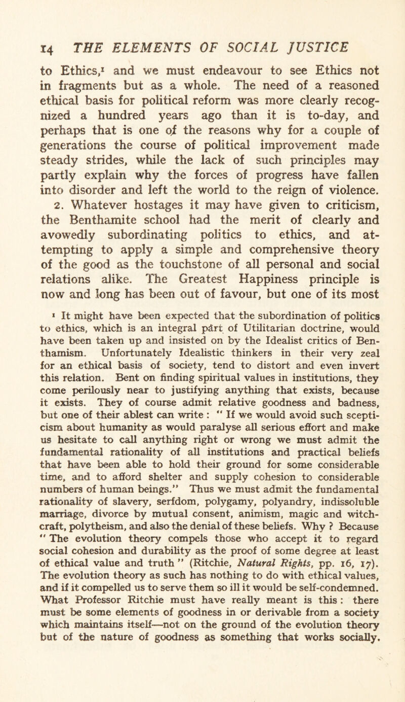 to Ethics,1 and we must endeavour to see Ethics not in fragments but as a whole. The need of a reasoned ethical basis for political reform was more clearly recog¬ nized a hundred years ago than it is to-day, and perhaps that is one of the reasons why for a couple of generations the course of political improvement made steady strides, while the lack of such principles may partly explain why the forces of progress have fallen into disorder and left the world to the reign of violence. 2. Whatever hostages it may have given to criticism, the Benthamite school had the merit of clearly and avowedly subordinating politics to ethics, and at¬ tempting to apply a simple and comprehensive theory of the good as the touchstone of all personal and social relations alike. The Greatest Happiness principle is now and long has been out of favour, but one of its most * It might have been expected that the subordination of politics to ethics, which is an integral pdrt of Utilitarian doctrine, would have been taken up and insisted on by the Idealist critics of Ben¬ thamism. Unfortunately Idealistic thinkers in their very zeal for an ethical basis of society, tend to distort and even invert this relation. Bent on finding spiritual values in institutions, they come perilously near to justifying anything that exists, because it exists. They of course admit relative goodness and badness, but one of their ablest can write :  If we would avoid such scepti¬ cism about humanity as would paralyse all serious effort and make us hesitate to call anything right or wrong we must admit the fundamental rationality of all institutions and practical beliefs that have been able to hold their ground for some considerable time, and to afford shelter and supply cohesion to considerable numbers of human beings.’* Thus we must admit the fundamental rationality of slavery, serfdom, polygamy, polyandry, indissoluble marriage, divorce by mutual consent, animism, magic and witch¬ craft, polytheism, and also the denial of these beliefs. Why ? Because  The evolution theory compels those who accept it to regard social cohesion and durability as the proof of some degree at least of ethical value and truth ” (Ritchie, Natural Rights, pp. 16, 17). The evolution theory as such has nothing to do with ethical values, and if it compelled us to serve them so ill it would be self-condemned. What Professor Ritchie must have really meant is this : there must be some elements of goodness in or derivable from a society which maintains itself—not on the ground of the evolution theory but of the nature of goodness as something that works socially.