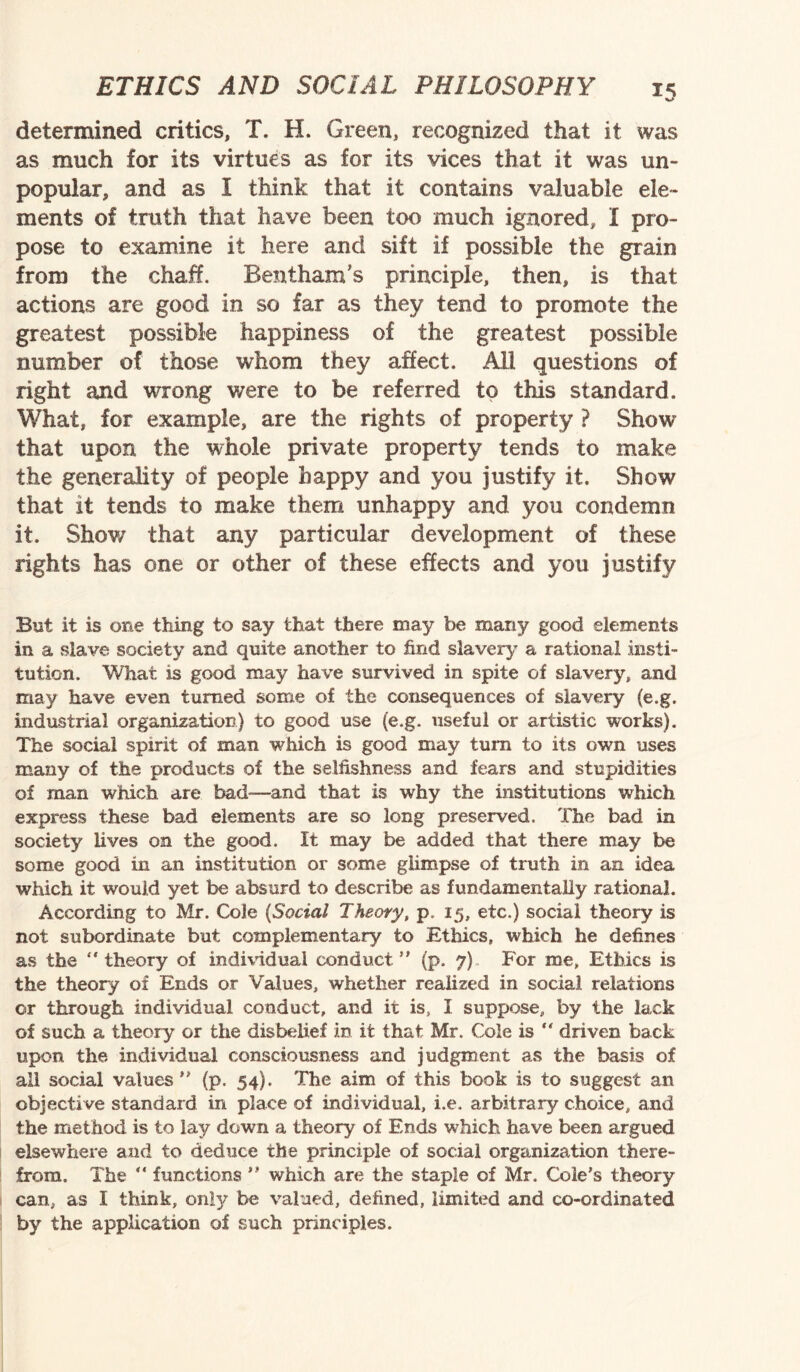 v» determined critics, T. H. Green, recognized that it was as much for its virtues as for its vices that it was un¬ popular, and as I think that it contains valuable ele¬ ments of truth that have been too much ignored, I pro¬ pose to examine it here and sift if possible the grain from the chaff. Bentham’s principle, then, is that actions are good in so far as they tend to promote the greatest possible happiness of the greatest possible number of those whom they affect. All questions of right and wrong were to be referred to this standard. What, for example, are the rights of property ? Show that upon the whole private property tends to make the generality of people happy and you justify it. Show that it tends to make them unhappy and you condemn it. Show that any particular development of these rights has one or other of these effects and you justify But it is one thing to say that there may be many good elements in a slave society and quite another to find slavery a rational insti¬ tution. What is good may have survived in spite of slavery, and may have even turned some of the consequences of slavery (e.g. industrial organization) to good use (e.g. useful or artistic works). The social spirit of man which is good may turn to its own uses many of the products of the selfishness and fears and stupidities of man which are bad—and that is why the institutions which express these bad elements are so long preserved. The bad in society lives on the good. It may be added that there may be some good in an institution or some glimpse of truth in an idea which it would yet be absurd to describe as fundamentally rational. According to Mr. Cole (Social Theory, p. 15, etc.) social theory is not subordinate but complementary to Ethics, which he defines as the  theory of individual conduct  (p. 7) For me. Ethics is the theory of Ends or Values, whether realized in social relations or through individual conduct, and it is, I suppose, by the lack of such a theory or the disbelief in it that Mr. Cole is “ driven back upon the individual consciousness and judgment as the basis of all social values ” (p. 54). The aim of this book is to suggest an objective standard in place of individual, i.e. arbitrary choice, and the method is to lay down a theory of Ends which have been argued elsewhere and to deduce the principle of social organization there¬ from. The “ functions  which are the staple of Mr. Cole's theory can, as I think, only be valued, defined, limited and co-ordinated by the application of such principles.