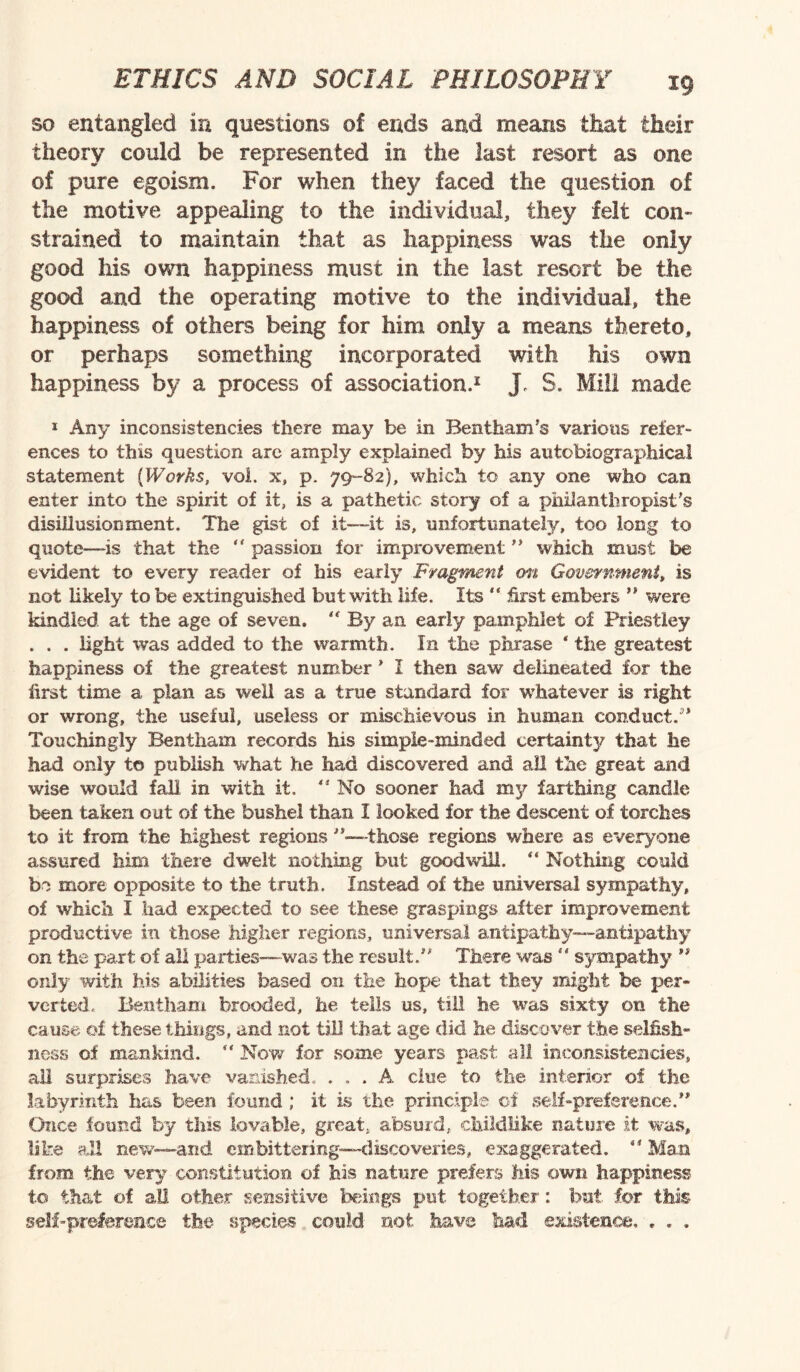 so entangled in questions of ends and means that their theory could be represented in the last resort as one of pure egoism. For when they faced the question of the motive appealing to the individual, they felt con¬ strained to maintain that as happiness was the only good his own happiness must in the last resort be the good and the operating motive to the individual, the happiness of others being for him only a means thereto, or perhaps something incorporated with his own happiness by a process of association.1 J S. Mill made 1 Any inconsistencies there may be in Bent ham's various refer¬ ences to this question arc amply explained by his autobiographical statement (Works, vol. x, p. 79-82), which to any one who can enter into the spirit of it, is a pathetic story of a philanthropist's disillusionment. The gist of it—-it is, unfortunately, too long to quote—is that the “ passion for improvement  which must be evident to every reader of his early Fragment on Government, is not likely to be extinguished but with life. Its  first embers ” were kindled at the age of seven. <f By an early pamphlet of Priestley . . . light was added to the warmth. In the phrase * the greatest happiness of the greatest number * I then saw delineated for the first time a plan as well as a true standard for whatever is right or wrong, the useful, useless or mischievous in human conduct.3’ Touchingly Bentham records his simple-minded certainty that he had only to publish what he had discovered and all the great and wise would fall in with it.  No sooner had my farthing candle been taken out of the bushel than I looked for the descent of torches to it from the highest regions ”—-those regions where as everyone assured him there dwelt nothing but goodwill. “ Nothing could be more opposite to the truth. Instead of the universal sympathy, of which I had expected to see these graspmgs after improvement productive in those higher regions, universal antipathy—antipathy on the part of all parties—was the result.” There was  sympathy ” only with his abilities based on the hope that they might be per¬ verted. Bentham brooded, he tells us, till he was sixty on the cause of these things, and not till that age did he discover the selfish¬ ness of mankind. “ Now for some years past all inconsistencies, all surprises have vanished. ... A clue to the interior of the labyrinth has been found ; it is the principle of self-preference. ” Once found by this lovable, great, absurd, childlike nature it was, like all new—and embittering—discoveries, exaggerated. 'Man from the very constitution of his nature prefers his own happiness to that of all other sensitive beings put together: but for this self-preference the species could not have had existence, . . .