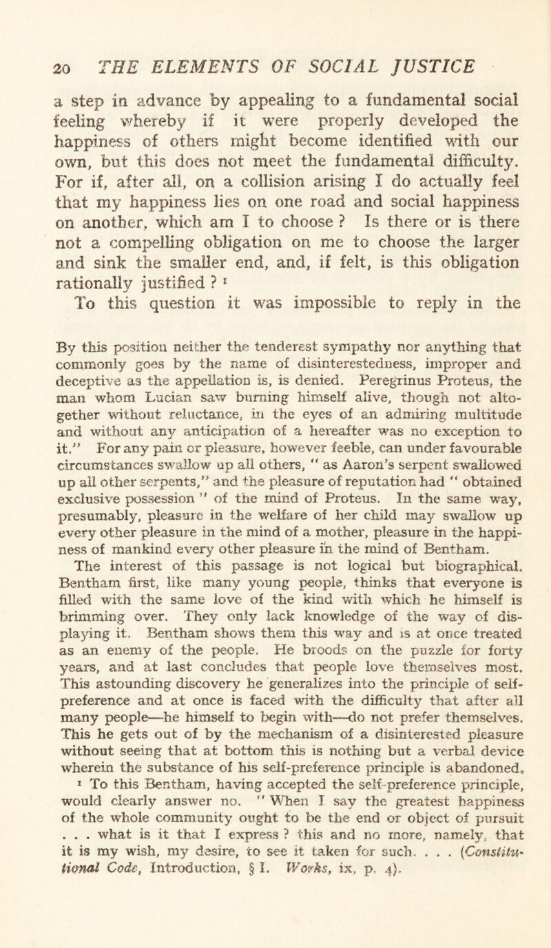 a step in advance by appealing to a fundamental social feeling whereby if it were properly developed the happiness of others might become identified with our own, but this does not meet the fundamental difficulty. For if, after all, on a collision arising I do actually feel that my happiness lies on one road and social happiness on another, which am I to choose ? Is there or is there not a compelling obligation on me to choose the larger and sink the smaller end, and, if felt, is this obligation rationally justified ? 1 To this question it was impossible to reply in the By this position neither the tenderest sympathy nor anything that commonly goes by the name of disinterestedness, improper and deceptive as the appellation is, is denied. Peregrinus Proteus, the man whom Lucian saw burning himself alive, though not alto¬ gether without reluctance, in the eyes of an admiring multitude and without any anticipation of a hereafter was no exception to it.” For any pain cr pleasure, however feeble, can under favourable circumstances swallow up all others, “ as Aaron's serpent swallowed up all other serpents,” and the pleasure of reputation had “ obtained exclusive possession ” of the mind of Proteus. In the same way, presumably, pleasure in the welfare of her child may swallow up every other pleasure in the. mind of a mother, pleasure in the happi¬ ness of mankind every other pleasure in the mind of Bentham. The interest of this passage is not logical but biographical. Bentham first, like many young people, thinks that everyone is filled with the same love of the kind with which he himself is brimming over. They only lack knowledge of the way of dis¬ playing it, Bentham shoves them this way and is at once treated as an enemy of the people. He broods on the puzzle for forty years, and at last concludes that people love themselves most. This astounding discovery he generalizes into the principle of self- preference and at once is faced with the difficulty that after ail many people-—he himself to begin with—do not prefer themselves. This he gets out of by the mechanism of a disinterested pleasure without seeing that at bottom this is nothing but a verbal device wherein the substance of his self-preference principle is abandoned, 1 To this Bentham, having accepted the self preference principle, would clearly answer no, “ When J say the greatest happiness of the whole community ought to be the end or object of pursuit . . . what is it that I express ? this and no more, namely, that it is my wish, my desire, to see it taken for such. , . . (Constitu¬ tional Code, Introduction, § 1. Works, ix, p. 4).
