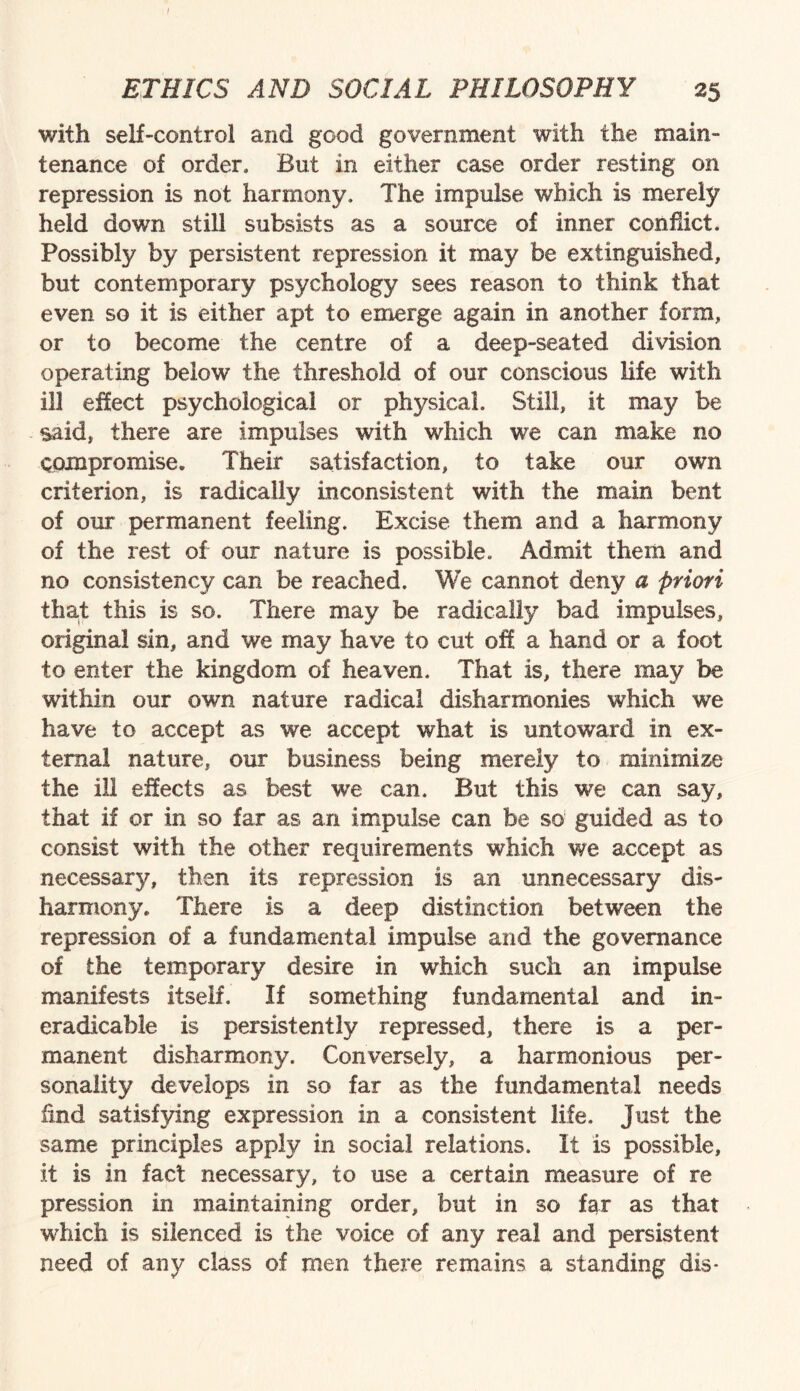 with self-control and good government with the main¬ tenance of order. But in either case order resting on repression is not harmony. The impulse which is merely held down still subsists as a source of inner conflict. Possibly by persistent repression it may be extinguished, but contemporary psychology sees reason to think that even so it is either apt to emerge again in another form, or to become the centre of a deep-seated division operating below the threshold of our conscious life with ill effect psychological or physical. Still, it may be said, there are impulses with which we can make no compromise. Their satisfaction, to take our own criterion, is radically inconsistent with the main bent of our permanent feeling. Excise them and a harmony of the rest of our nature is possible. Admit them and no consistency can be reached. We cannot deny a priori that this is so. There may be radically bad impulses, original sin, and we may have to cut off a hand or a foot to enter the kingdom of heaven. That is, there may be within our own nature radical disharmonies which we have to accept as we accept what is untoward in ex¬ ternal nature, our business being merely to minimize the ill effects as best we can. But this we can say, that if or in so far as an impulse can be so guided as to consist with the other requirements which we accept as necessary, then its repression is an unnecessary dis¬ harmony. There is a deep distinction between the repression of a fundamental impulse and the governance of the temporary desire in which such an impulse manifests itself. If something fundamental and in¬ eradicable is persistently repressed, there is a per¬ manent disharmony. Conversely, a harmonious per¬ sonality develops in so far as the fundamental needs find satisfying expression in a consistent life. Just the same principles apply in social relations. It is possible, it is in fact necessary, to use a certain measure of re pression in maintaining order, but in so far as that which is silenced is the voice of any real and persistent need of any class of men there remains a standing dis*