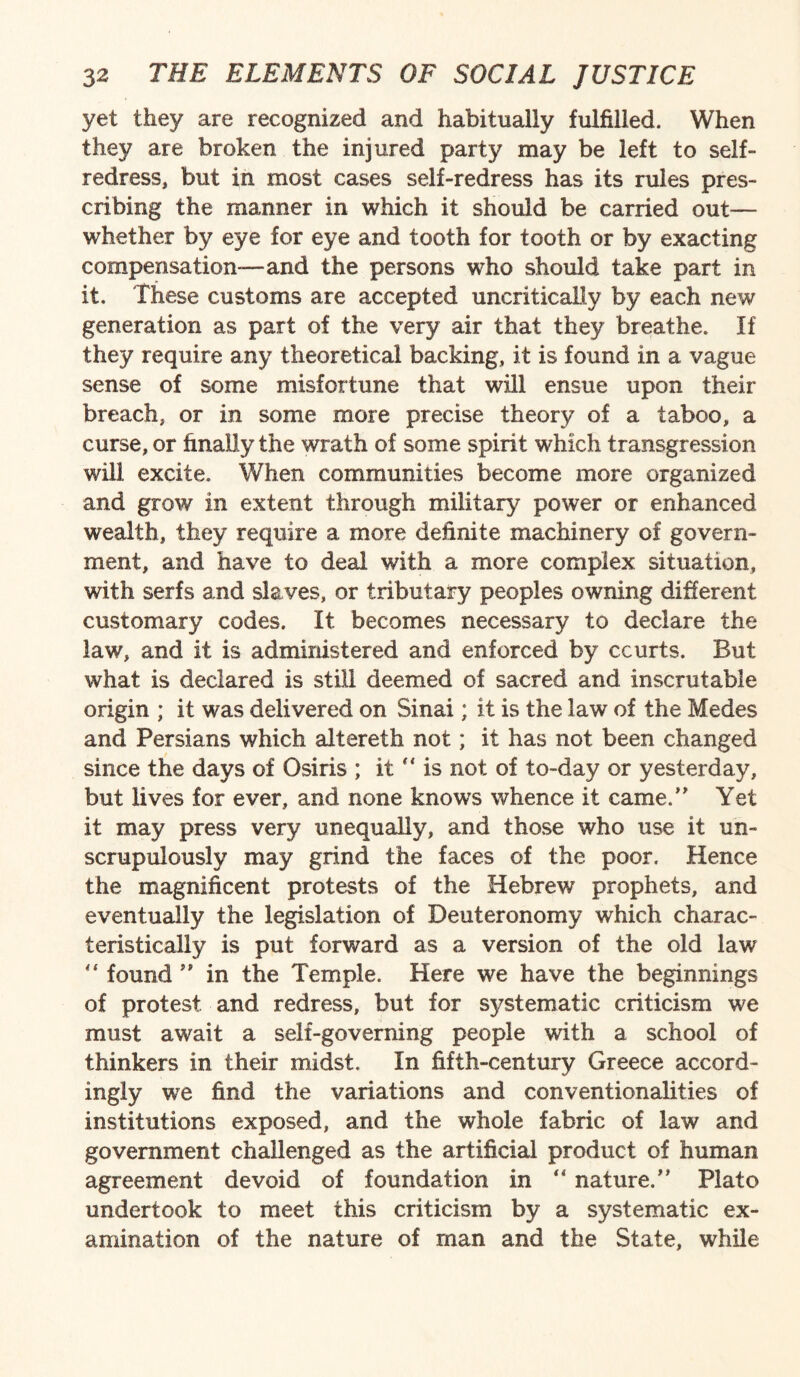 yet they are recognized and habitually fulfilled. When they are broken the injured party may be left to self¬ redress, but in most cases self-redress has its rules pres¬ cribing the manner in which it should be carried out— whether by eye for eye and tooth for tooth or by exacting compensation—and the persons who should take part in it. These customs are accepted uncritically by each new generation as part of the very air that they breathe. If they require any theoretical backing, it is found in a vague sense of some misfortune that will ensue upon their breach, or in some more precise theory of a taboo, a curse, or finally the wrath of some spirit which transgression will excite. When communities become more organized and grow in extent through military power or enhanced wealth, they require a more definite machinery of govern¬ ment, and have to deal with a more complex situation, with serfs and slaves, or tributary peoples owning different customary codes. It becomes necessary to declare the law, and it is administered and enforced by courts. But what is declared is still deemed of sacred and inscrutable origin ; it was delivered on Sinai; it is the law of the Medes and Persians which altereth not; it has not been changed since the days of Osiris ; it  is not of to-day or yesterday, but lives for ever, and none knows whence it came. Yet it may press very unequally, and those who use it un¬ scrupulously may grind the faces of the poor. Hence the magnificent protests of the Hebrew prophets, and eventually the legislation of Deuteronomy which charac¬ teristically is put forward as a version of the old law “ found ” in the Temple. Here we have the beginnings of protest and redress, but for sj/stematic criticism we must await a self-governing people with a school of thinkers in their midst. In fifth-century Greece accord¬ ingly we find the variations and conventionalities of institutions exposed, and the whole fabric of law and government challenged as the artificial product of human agreement devoid of foundation in “ nature/ Plato undertook to meet this criticism by a systematic ex¬ amination of the nature of man and the State, while