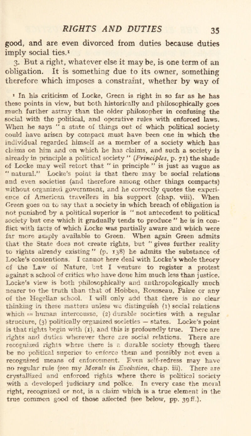 good, and are even divorced from duties because duties imply social ties,1 3. But a right, whatever else it may be, is one term of an obligation. It is something due to its owner, something therefore which imposes a constraint, whether by way of * In his criticism of Locke, Green is right in so far as he has these points in view, but both historically and philosophically goes much further astray than the older philosopher in confusing the social With the political, and operative rules with enforced laws. When he says “ a state of things out of which political society could have arisen by compact must have been one in which the individual regarded himself as a member of a society which has claims on him and on which he lias claims, and such a society is already in principle a political society ” ('Principles, p. yi) the shade of Locke may well retort that  in principle ” is just as vague as “ natural.” Locke's point is that there may be social relations and even societies (and therefore among other things compacts) without organized government, and fee correctly quotes the experi¬ ence of American travellers in .his support (chap. via). When Green goes on to say that a society in which breach of obligation is not. punished by a political superior is  not antecedent to political society but one which it gradually tends to produce ” he is in con¬ flict with facts of which Locke was partially aware and which were far more amply available to Green. When again Green admits that the State does not create rights, but gives further reality to sights already existing ” (p. 138) he admits the substance of Locke’s contentions. I cannot here deal with Locke’s whole theory cf the Law of Nature, but I venture to register a protest against a school of critics who have done him much less than justice. Locke’s view is both philosophically and anthropologically much nearer to the truth than that of Hobbes, Rousseau, Paine or any of the Hegelian school. I will only add that there is no clear thinking in these matters unless we distinguish (1) social relations which ™ human intercourse, (2) durable societies with a regular structure, (3) politically organized societies — states. Locke's point is that rights begin with (i), and this is profoundly true. There are rights and duties wherever there are social relations. There are recognized rights where there is a durable society though there be no political superior to enforce them and possibly not even a recognized means of enforcement. Even self-redress may have no regular rule (see my Morals in Evolution, chap. iii). There are crystallized and enforced rights where there is political society with a developed judiciary and police. In every case the moral right, recognized or not, is a claim which is a true element in the true common good of those affected (see below, pp. 39 #f.).