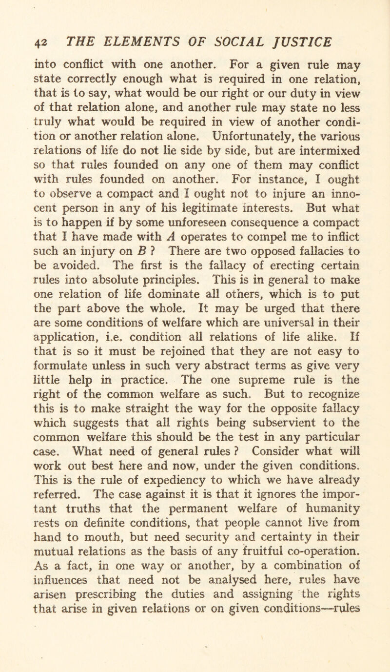 into conflict with one another. For a given rule may state correctly enough what is required in one relation, that is to say, what would be our right or our duty in view of that relation alone, and another rule may state no less truly what would be required in view of another condi¬ tion or another relation alone. Unfortunately, the various relations of life do not lie side by side, but are intermixed so that rules founded on any one of them may conflict with rales founded on another. For instance, I ought to observe a compact and I ought not to injure an inno¬ cent person in any of his legitimate interests. But what is to happen if by some unforeseen consequence a compact that I have made with A operates to compel me to inflict such an injury on B ? There are two opposed fallacies to be avoided. The first is the fallacy of erecting certain rules into absolute principles. This is in general to make one relation of life dominate all others, which is to put the part above the whole. It may be urged that there are some conditions of welfare which are universal in their application, Le» condition all relations of life alike. If that is so it must be rejoined that they are not. easy to formulate unless in such very abstract terms as give very little help in practice. The one supreme rule is the right of the common welfare as such. But to recognize this is to make straight the way for the opposite fallacy which suggests that all rights being subservient to the common welfare this should be the test in any particular case. What need of general rules ? Consider what will v/ork out best here and now, under the given conditions. This is the rule of expediency to which we have already referred. The case against it is that it ignores the impor¬ tant truths that the permanent welfare of humanity rests on definite conditions, that people cannot live from hand to mouth, but need security and certainty in their mutual relations as the basis of any fruitful co-operation. As a fact, in one way or another, by a combination of influences that need not be analysed here, rules have arisen prescribing the duties and assigning the rights that arise in given relations or on given conditions—rules