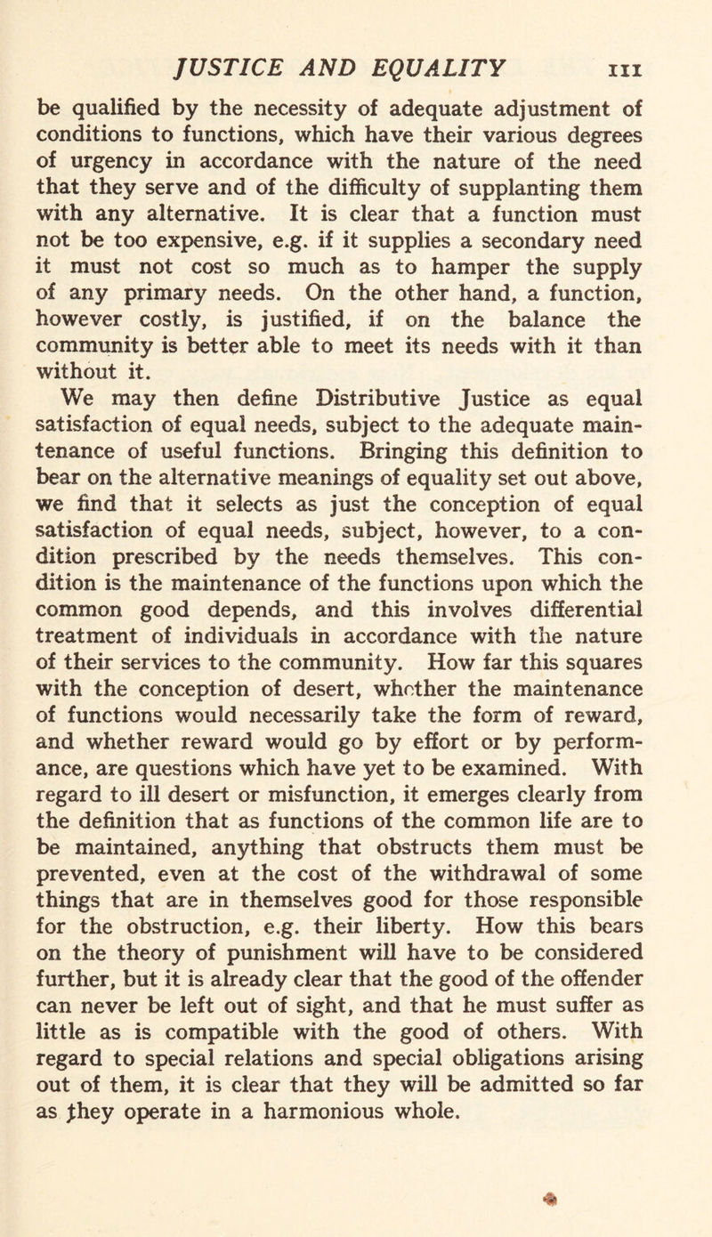 be qualified by the necessity of adequate adjustment of conditions to functions, which have their various degrees of urgency in accordance with the nature of the need that they serve and of the difficulty of supplanting them with any alternative. It is clear that a function must not be too expensive, e.g. if it supplies a secondary need it must not cost so much as to hamper the supply of any primary needs. On the other hand, a function, however costly, is justified, if on the balance the community is better able to meet its needs with it than without it. We may then define Distributive Justice as equal satisfaction of equal needs, subject to the adequate main¬ tenance of useful functions. Bringing this definition to bear on the alternative meanings of equality set out above, we find that it selects as just the conception of equal satisfaction of equal needs, subject, however, to a con¬ dition prescribed by the needs themselves. This con¬ dition is the maintenance of the functions upon which the common good depends, and this involves differential treatment of individuals in accordance with the nature of their services to the community. How far this squares with the conception of desert, whether the maintenance of functions would necessarily take the form of reward, and whether reward would go by effort or by perform¬ ance, are questions which have yet to be examined. With regard to ill desert or misfunction, it emerges clearly from the definition that as functions of the common life are to be maintained, anything that obstructs them must be prevented, even at the cost of the withdrawal of some things that are in themselves good for those responsible for the obstruction, e.g. their liberty. How this bears on the theory of punishment will have to be considered further, but it is already clear that the good of the offender can never be left out of sight, and that he must suffer as little as is compatible with the good of others. With regard to special relations and special obligations arising out of them, it is clear that they will be admitted so far as jthey operate in a harmonious whole.