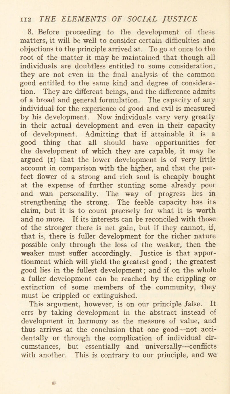 8. Before proceeding to the development of these matters, it will he well to consider certain difficulties and objections to the principle arrived at. To go at once to the root of the matter it may be maintained that though all individuals are doubtless entitled to some consideration, they are not even in the final analysis of the common good entitled to the same kind and degree of considera¬ tion. They are different beings, and the difference admits of a broad and general formulation. The capacity of any individual for the experience of good and evil is measured by his development. Now individuals vary very greatly in their actual development and even in their capacity of development. Admitting that if attainable it is a good thing that all should have opportunities for the development of which they are capable, it may be argued (i) that the lower development is of very little account in comparison with the higher, and that the per¬ fect flower of a strong and rich soul is cheaply bought at the expense of further stunting some already poor and wan personality. The way of progress lies in strengthening the strong. The feeble capacity has its claim, but it is to count precisely for what it is worth and no more. If its interests can be reconciled with those of the stronger there is net gain, but if the}7 cannot, if, that is, there is fuller development for the richer nature possible only through the loss of the weaker, then the weaker must suffer accordingly. Justice is that appor¬ tionment which will yield the greatest good ; the greatest good lies in the fullest development; and if on the whole a fuller development can be reached by the crippling or extinction of some members of the community, they must be crippled or extinguished. This argument, however, is on our principle ialse. It errs by taking development in the abstract instead of development in harmony as the measure of value, and thus arrives at the conclusion that one good—not acci¬ dentally or through the complication of individual cir¬ cumstances, but essentially and universally—conflicts with another. This is contrary to our principle, and we