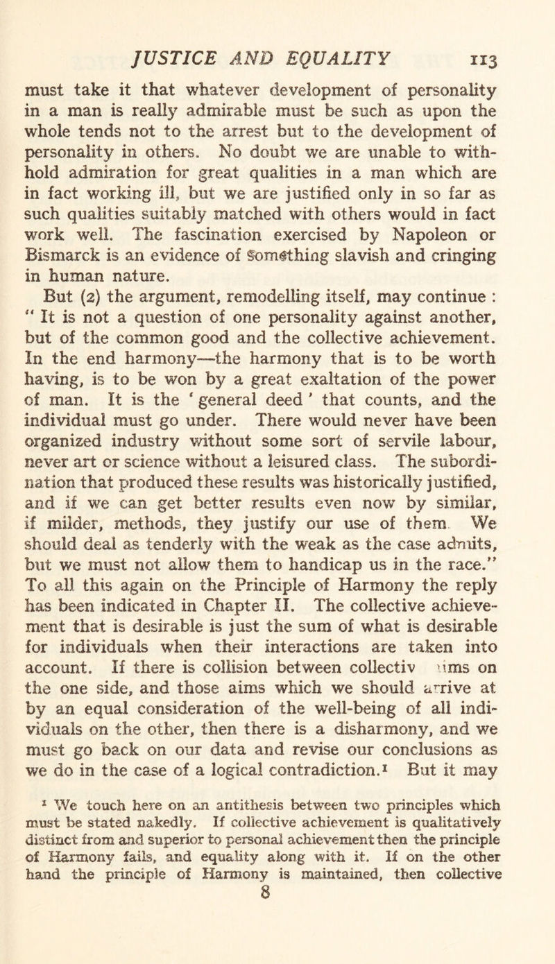 must take it that whatever development of personality in a man is really admirable must be such as upon the whole tends not to the arrest but to the development of personality in others. No doubt we are unable to with¬ hold admiration for great qualities in a man which are in fact working ill, but we are justified only in so far as such qualities suitably matched with others would in fact work well. The fascination exercised by Napoleon or Bismarck is an evidence of Something slavish and cringing in human nature. But (2) the argument, remodelling itself, may continue : “ It is not a question of one personality against another, but of the common good and the collective achievement. In the end harmony—-the harmony that is to be worth having, is to be won by a great exaltation of the power of man. It is the * general deed ' that counts, and the individual must go under. There would never have been organized industry without some sort of servile labour, never art or science without a leisured class. The subordi¬ nation that produced these results was historically justified, and if we can get better results even now by similar, if milder, methods, they justify our use of them We should deal as tenderly with the weak as the case admits, but we must not allow them to handicap us in the race.” To all this again on the Principle of Harmony the reply has been indicated in Chapter II. The collective achieve¬ ment that is desirable is just the sum of what is desirable for individuals when their interactions are taken into account. If there is collision between collectiv urns on the one side, and those aims which we should arrive at by an equal consideration of the well-being of all indi¬ viduals on the other, then there is a disharmony, and we must go back on our data and revise our conclusions as we do in the case of a logical contradiction.1 But it may 1 We touch here on an antithesis between two principles which must be stated nakedly. If collective achievement is qualitatively distinct from and superior to personal achievement then the principle of Harmony fails, and equality along with it. If on the other hand the principle of Harmony is maintained, then collective