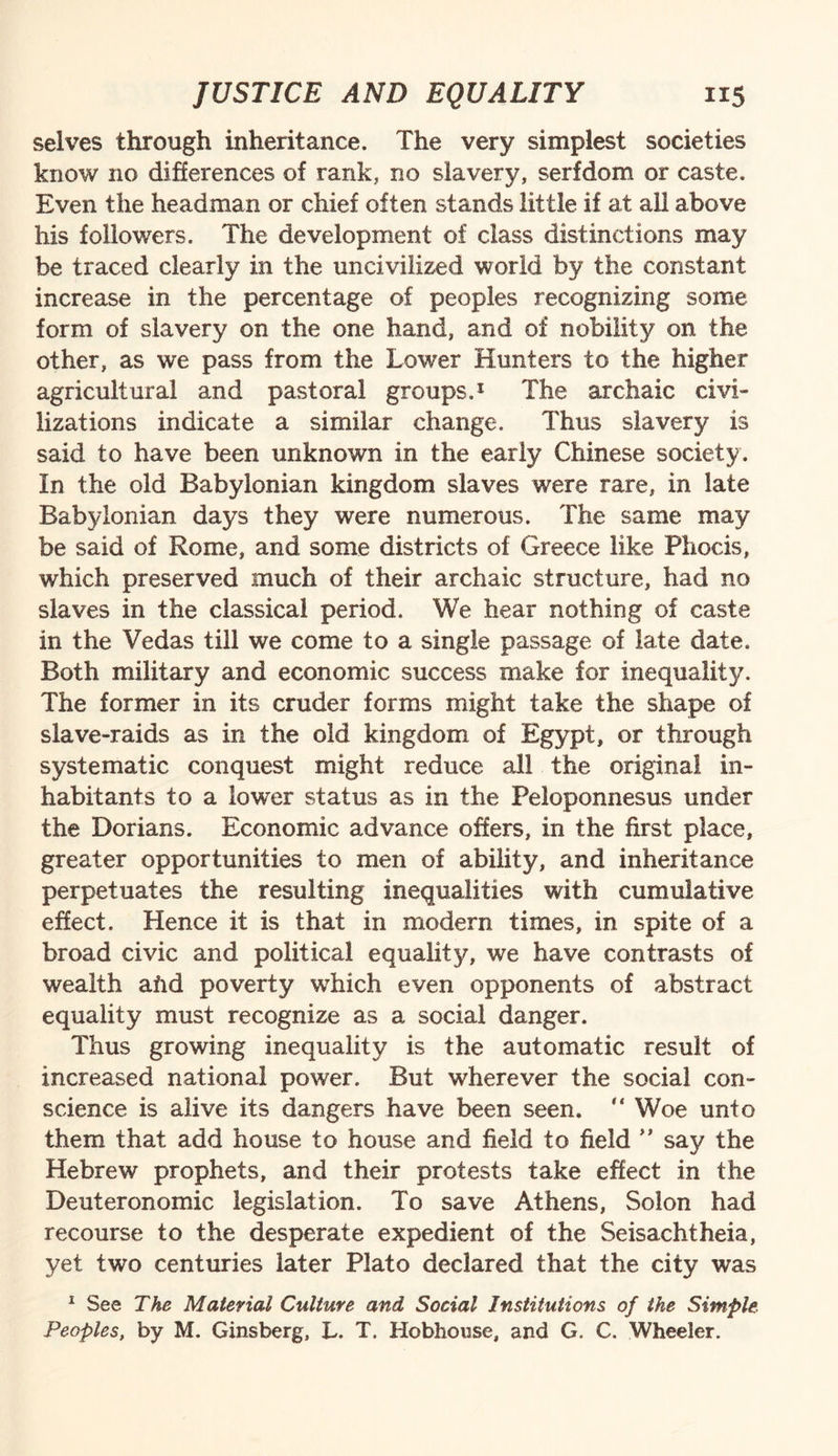 selves through inheritance. The very simplest societies know no differences of rank, no slavery, serfdom or caste. Even the headman or chief often stands little if at all above his followers. The development of class distinctions may be traced clearly in the uncivilized world by the constant increase in the percentage of peoples recognizing some form of slavery on the one hand, and of nobility on the other, as we pass from the Lower Hunters to the higher agricultural and pastoral groups.1 The archaic civi¬ lizations indicate a similar change. Thus slavery is said to have been unknown in the early Chinese society. In the old Babylonian kingdom slaves were rare, in late Babylonian days they were numerous. The same may be said of Rome, and some districts of Greece like Phocis, which preserved much of their archaic structure, had no slaves in the classical period. We hear nothing of caste in the Vedas till we come to a single passage of late date. Both military and economic success make for inequality. The former in its cruder forms might take the shape of slave-raids as in the old kingdom of Egypt, or through systematic conquest might reduce all the original in¬ habitants to a lower status as in the Peloponnesus under the Dorians. Economic advance offers, in the first place, greater opportunities to men of ability, and inheritance perpetuates the resulting inequalities with cumulative effect. Hence it is that in modern times, in spite of a broad civic and political equality, we have contrasts of wealth aftd poverty which even opponents of abstract equality must recognize as a social danger. Thus growing inequality is the automatic result of increased national power. But wdierever the social con¬ science is alive its dangers have been seen. “ Woe unto them that add house to house and field to field ” say the Hebrew prophets, and their protests take effect in the Deuteronomic legislation. To save Athens, Solon had recourse to the desperate expedient of the Seisachtheia, yet two centuries later Plato declared that the city was 1 See The Material Culture and Social Institutions of the Simple Peoples, by M. Ginsberg, L. T. Hobhouse, and G. C. Wheeler.