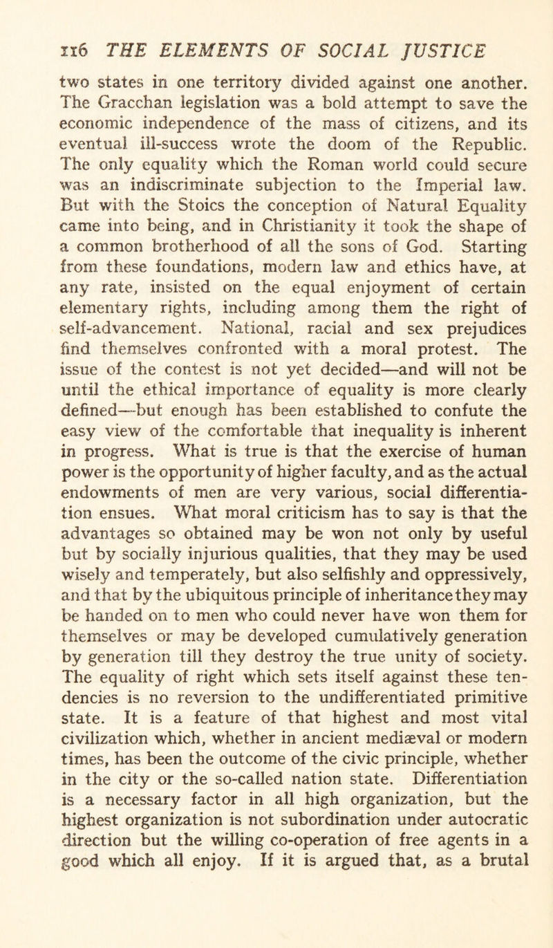 two states in one territory divided against one another. The Gracchan legislation was a bold attempt to save the economic independence of the mass of citizens, and its eventual ill-success wrote the doom of the Republic. The only equality which the Roman world could secure was an indiscriminate subjection to the Imperial law. But with the Stoics the conception of Natural Equality came into being, and in Christianity it took the shape of a common brotherhood of all the sons of God. Starting from these foundations, modern law and ethics have, at any rate, insisted on the equal enjoyment of certain elementary rights, including among them the right of self-advancement. National, racial and sex prejudices find themselves confronted with a moral protest. The issue of the contest is not yet decided—and will not be until the ethical importance of equality is more clearly defined—but enough has been established to confute the easy view of the comfortable that inequality is inherent in progress. What is true is that the exercise of human power is the opportunity of higher faculty, and as the actual endowments of men are very various, social differentia¬ tion ensues. What moral criticism has to say is that the advantages so obtained may be won not only by useful but by socially injurious qualities, that they may be used wisely and temperately, but also selfishly and oppressively, and that by the ubiquitous principle of inheritance they may be handed on to men who could never have won them for themselves or may be developed cumulatively generation by generation till they destroy the true unity of society. The equality of right which sets itself against these ten¬ dencies is no reversion to the undifferentiated primitive state. It is a feature of that highest and most vital civilization which, whether in ancient mediaeval or modern times, has been the outcome of the civic principle, whether in the city or the so-called nation state. Differentiation is a necessary factor in all high organization, but the highest organization is not subordination under autocratic direction but the willing co-operation of free agents in a good which all enjoy. If it is argued that, as a brutal