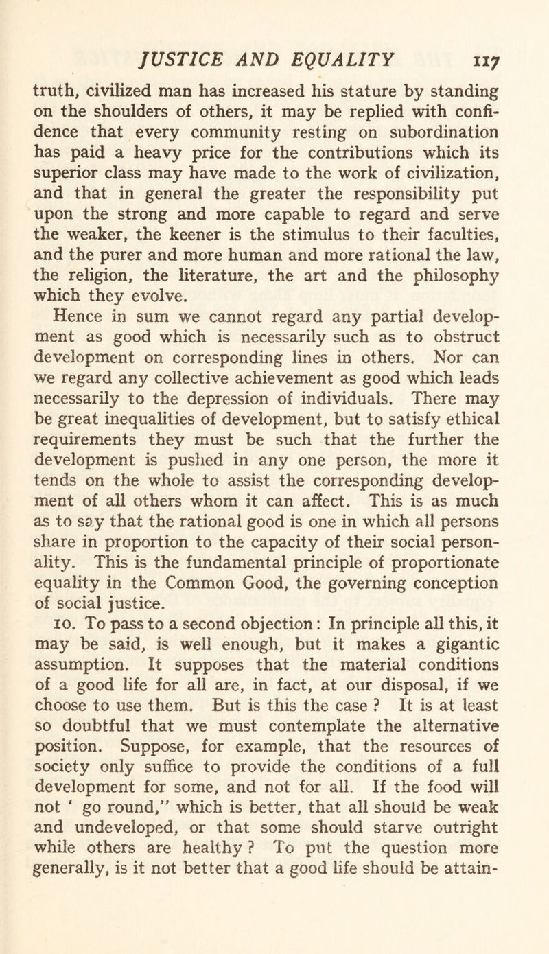 truth, civilized man has increased his stature by standing on the shoulders of others, it may be replied with confi¬ dence that every community resting on subordination has paid a heavy price for the contributions which its superior class may have made to the work of civilization, and that in general the greater the responsibility put upon the strong and more capable to regard and serve the weaker, the keener is the stimulus to their faculties, and the purer and more human and more rational the law, the religion, the literature, the art and the philosophy which they evolve. Hence in sum we cannot regard any partial develop¬ ment as good which is necessarily such as to obstruct development on corresponding lines in others. Nor can we regard any collective achievement as good which leads necessarily to the depression of individuals. There may be great inequalities of development, but to satisfy ethical requirements they must be such that the further the development is pushed in any one person, the more it tends on the whole to assist the corresponding develop¬ ment of all others whom it can affect. This is as much as to say that the rational good is one in which all persons share in proportion to the capacity of their social person¬ ality. This is the fundamental principle of proportionate equality in the Common Good, the governing conception of social justice. io. To pass to a second objection: In principle all this, it may be said, is well enough, but it makes a gigantic assumption. It supposes that the material conditions of a good life for all are, in fact, at our disposal, if we choose to use them. But is this the case ? It is at least so doubtful that we must contemplate the alternative position. Suppose, for example, that the resources of society only suffice to provide the conditions of a full development for some, and not for all. If the food will not 1 go round/' which is better, that all should be weak and undeveloped, or that some should starve outright while others are healthy ? To put the question more generally, is it not better that a good life should be attain-
