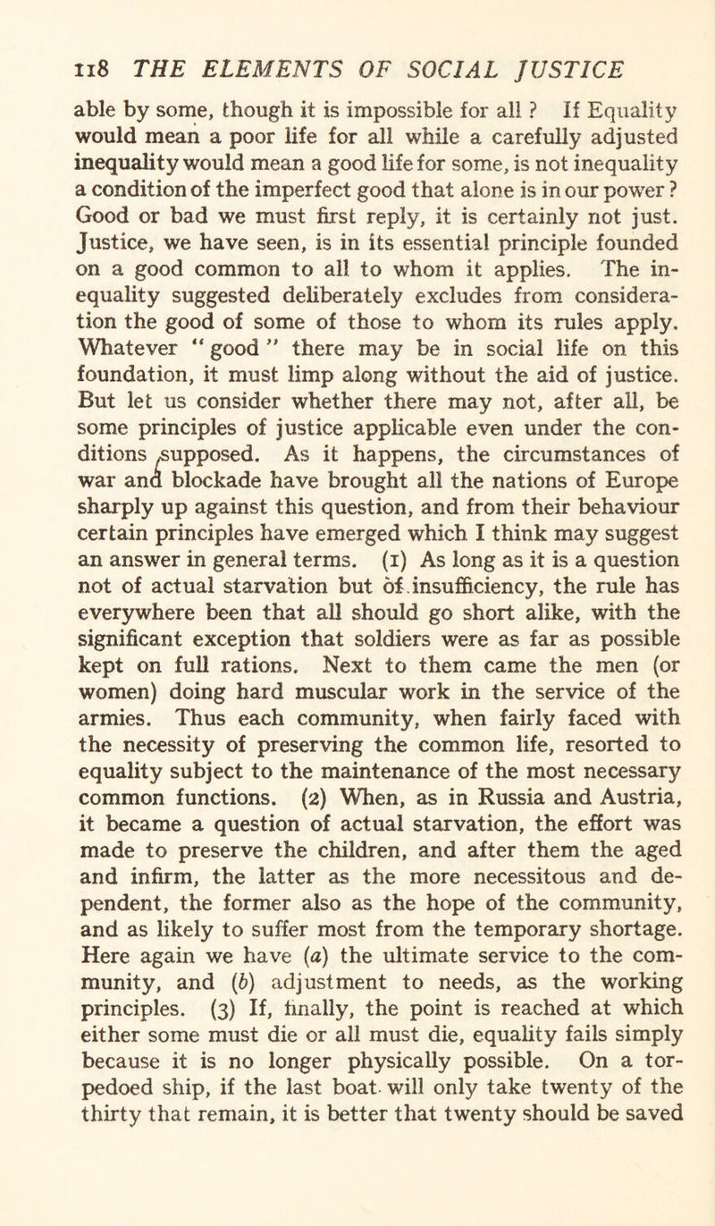 able by some, though it is impossible for all ? If Equality would mean a poor life for all while a carefully adjusted inequality would mean a good life for some, is not inequality a condition of the imperfect good that alone is in our power ? Good or bad we must first reply, it is certainly not just. Justice, we have seen, is in its essential principle founded on a good common to all to whom it applies. The in¬ equality suggested deliberately excludes from considera¬ tion the good of some of those to whom its rules apply. Whatever “ good ” there may be in social life on this foundation, it must limp along without the aid of justice. But let us consider whether there may not, after all, be some principles of justice applicable even under the con¬ ditions ^supposed. As it happens, the circumstances of war ana blockade have brought all the nations of Europe sharply up against this question, and from their behaviour certain principles have emerged which I think may suggest an answer in general terms, (i) As long as it is a question not of actual starvation but of insufficiency, the rule has everywhere been that all should go short alike, with the significant exception that soldiers were as far as possible kept on full rations. Next to them came the men (or women) doing hard muscular work in the service of the armies. Thus each community, when fairly faced with the necessity of preserving the common life, resorted to equality subject to the maintenance of the most necessary common functions. (2) When, as in Russia and Austria, it became a question of actual starvation, the effort was made to preserve the children, and after them the aged and infirm, the latter as the more necessitous and de¬ pendent, the former also as the hope of the community, and as likely to suffer most from the temporary shortage. Here again we have (a) the ultimate service to the com¬ munity, and (b) adjustment to needs, as the working principles. (3) If, finally, the point is reached at which either some must die or all must die, equality fails simply because it is no longer physically possible. On a tor¬ pedoed ship, if the last boat will only take twenty of the thirty that remain, it is better that twenty should be saved