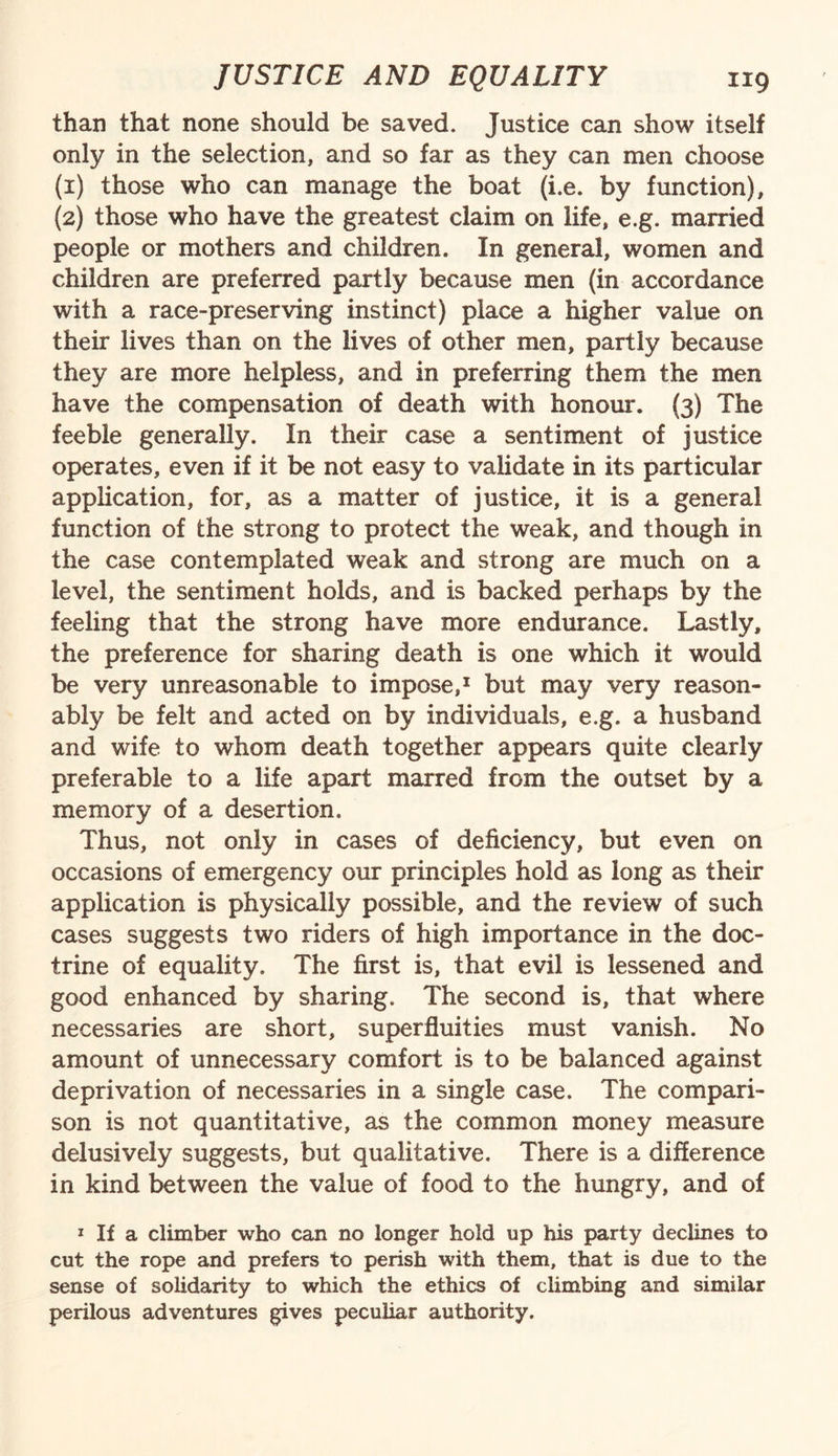 than that none should be saved. Justice can show itself only in the selection, and so far as they can men choose (1) those who can manage the boat (i.e. by function), (2) those who have the greatest claim on life, e.g. married people or mothers and children. In general, women and children are preferred partly because men (in accordance with a race-preserving instinct) place a higher value on their lives than on the lives of other men, partly because they are more helpless, and in preferring them the men have the compensation of death with honour. (3) The feeble generally. In their case a sentiment of justice operates, even if it be not easy to validate in its particular application, for, as a matter of justice, it is a general function of the strong to protect the weak, and though in the case contemplated weak and strong are much on a level, the sentiment holds, and is backed perhaps by the feeling that the strong have more endurance. Lastly, the preference for sharing death is one which it would be very unreasonable to impose,1 but may very reason¬ ably be felt and acted on by individuals, e.g. a husband and wife to whom death together appears quite clearly preferable to a life apart marred from the outset by a memory of a desertion. Thus, not only in cases of deficiency, but even on occasions of emergency our principles hold as long as their application is physically possible, and the review of such cases suggests two riders of high importance in the doc¬ trine of equality. The first is, that evil is lessened and good enhanced by sharing. The second is, that where necessaries are short, superfluities must vanish. No amount of unnecessary comfort is to be balanced against deprivation of necessaries in a single case. The compari¬ son is not quantitative, as the common money measure delusively suggests, but qualitative. There is a difference in kind between the value of food to the hungry, and of 1 If a climber who can no longer hold up his party declines to cut the rope and prefers to perish with them, that is due to the sense of solidarity to which the ethics of climbing and similar perilous adventures gives peculiar authority.