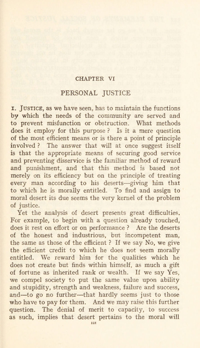 CHAPTER VI PERSONAL JUSTICE i. Justice, as we have seen, has to maintain the functions by which the needs of the community are served and to prevent misfunction or obstruction. What methods does it employ for this purpose ? Is it a mere question of the most efficient means or is there a point of principle involved ? The answer that will at once suggest itself is that the appropriate means of securing good service and preventing disservice is the familiar method of reward and punishment, and that this method is based not merely on its efficiency but on the principle of treating every man according to his deserts—giving him that to which he is morally entitled. To find and assign to moral desert its due seems the very kernel of the problem of justice. Yet the analysis of desert presents great difficulties. For example, to begin with a question already touched, does it rest on effort or on performance ? Are the deserts of the honest and industrious, but incompetent man, the same as those of the efficient ? If we say No, we give the efficient credit to which he does not seem morally entitled. We reward him for the qualities which he does not create but finds within himself, as much a gift of fortune as inherited rank or wealth. If we say Yes, we compel society to put the same value upon ability and stupidity, strength and weakness, failure and success, and-—to go no further—that hardly seems just to those who have to pay for them. And we may raise this further question. The denial of merit to capacity, to success as such, implies that desert pertains to the moral will m