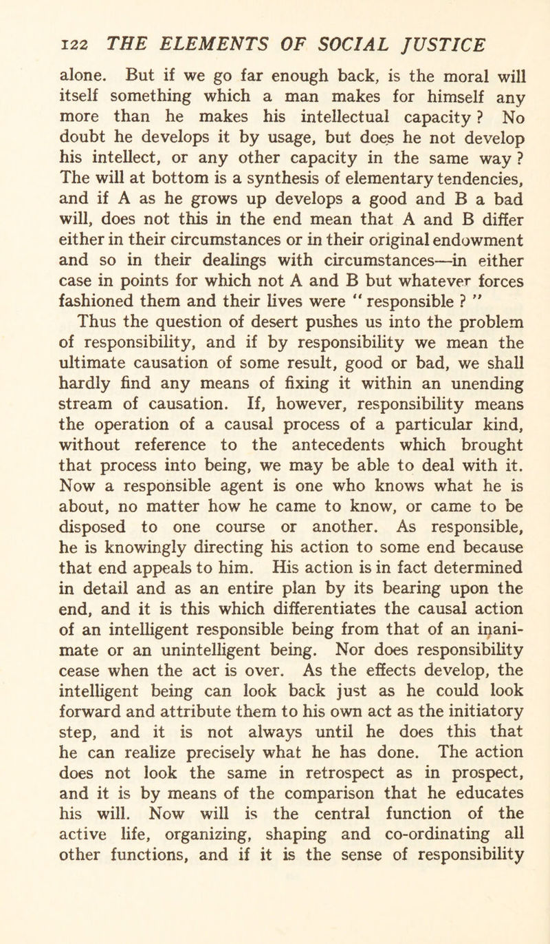 alone. But if we go far enough back, is the moral will itself something which a man makes for himself any more than he makes his intellectual capacity ? No doubt he develops it by usage, but does he not develop his intellect, or any other capacity in the same way ? The will at bottom is a synthesis of elementary tendencies, and if A as he grows up develops a good and B a bad will, does not this in the end mean that A and B differ either in their circumstances or in their original endowment and so in their dealings with circumstances—in either case in points for which not A and B but whatever forces fashioned them and their lives were “ responsible ? ” Thus the question of desert pushes us into the problem of responsibility, and if by responsibility we mean the ultimate causation of some result, good or bad, we shall hardly find any means of fixing it within an unending stream of causation. If, however, responsibility means the operation of a causal process of a particular kind, without reference to the antecedents which brought that process into being, we may be able to deal with it. Now a responsible agent is one who knows what he is about, no matter how he came to know, or came to be disposed to one course or another. As responsible, he is knowingly directing his action to some end because that end appeals to him. His action is in fact determined in detail and as an entire plan by its bearing upon the end, and it is this which differentiates the causal action of an intelligent responsible being from that of an inani¬ mate or an unintelligent being. Nor does responsibility cease when the act is over. As the effects develop, the intelligent being can look back just as he could look forward and attribute them to his own act as the initiatory step, and it is not always until he does this that he can realize precisely what he has done. The action does not look the same in retrospect as in prospect, and it is by means of the comparison that he educates his will. Now will is the central function of the active life, organizing, shaping and co-ordinating all other functions, and if it is the sense of responsibility