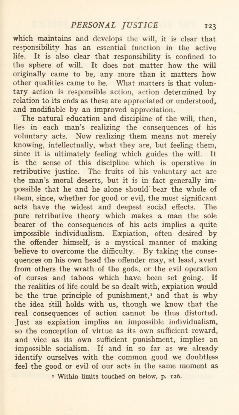 which maintains and develops the will, it is clear that responsibility has an essential function in the active life. If is also clear that responsibility is confined to the sphere of will. It does not matter how the will originally came to be, any more than it matters how other qualities came to be. What matters is that volun¬ tary action is responsible action, action determined by relation to its ends as these are appreciated or understood, and modifiable by an improved appreciation. The natural education and discipline of the will, then, lies in each man’s realizing the consequences of his voluntary acts. Now realizing them means not merely knowing, intellectually, what they are, but feeling them, since it is ultimately feeling which guides the will. It is the sense of this discipline which is operative in retributive justice. The fruits of his voluntary act are the man’s moral deserts, but it is in fact generally im¬ possible that he and he alone should bear the whole of them, since, whether for good or evil, the most significant acts have the widest and deepest social effects. The pure retributive theory which makes a man the sole bearer of the consequences of his acts implies a quite impossible individualism. Expiation, often desired by the offender himself, is a mystical manner of making believe to overcome the difficulty. By taking the conse¬ quences on his own head the offender may, at least, avert from others the wrath of the gods, or the evil operation of curses and taboos which have been set going. If the realities of life could be so dealt with, expiation would be the true principle of punishment,* and that is why the idea still holds with us, though we know that the real consequences of action cannot be thus distorted, just as expiation implies an impossible individualism, so the conception of virtue as its own sufficient reward, and vice as its own sufficient punishment, implies an impossible socialism. If and in so far as we already identify ourselves with the common good we doubtless feel the good or evil of our acts in the same moment as 1 Within limits touched on below, p. 126.