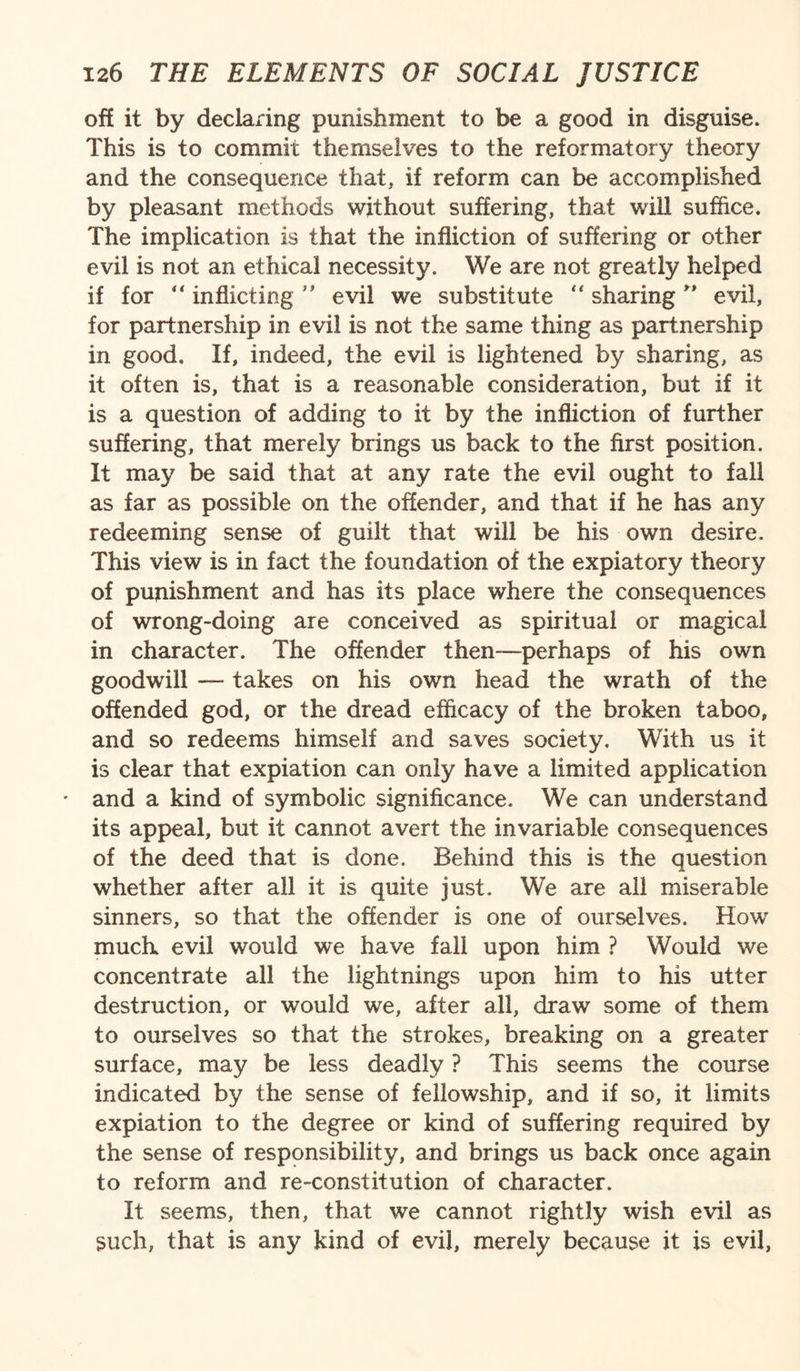 off it by declaring punishment to be a good in disguise. This is to commit themselves to the reformatory theory and the consequence that, if reform can be accomplished by pleasant methods without suffering, that will suffice. The implication is that the infliction of suffering or other evil is not an ethical necessity. We are not greatly helped if for “ inflicting ” evil we substitute  sharing ” evil, for partnership in evil is not the same thing as partnership in good. If, indeed, the evil is lightened by sharing, as it often is, that is a reasonable consideration, but if it is a question of adding to it by the infliction of further suffering, that merely brings us back to the first position. It may be said that at any rate the evil ought to fall as far as possible on the offender, and that if he has any redeeming sense of guilt that will be his own desire. This view is in fact the foundation of the expiatory theory of punishment and has its place where the consequences of wrong-doing are conceived as spiritual or magical in character. The offender then—perhaps of his own goodwill — takes on his own head the wrath of the offended god, or the dread efficacy of the broken taboo, and so redeems himself and saves society. With us it is clear that expiation can only have a limited application • and a kind of symbolic significance. We can understand its appeal, but it cannot avert the invariable consequences of the deed that is done. Behind this is the question whether after all it is quite just. We are all miserable sinners, so that the offender is one of ourselves. How much evil would we have fall upon him ? Would we concentrate all the lightnings upon him to his utter destruction, or would we, after all, draw some of them to ourselves so that the strokes, breaking on a greater surface, may be less deadly ? This seems the course indicated by the sense of fellowship, and if so, it limits expiation to the degree or kind of suffering required by the sense of responsibility, and brings us back once again to reform and re-constitution of character. It seems, then, that we cannot rightly wish evil as such, that is any kind of evil, merely because it is evil,