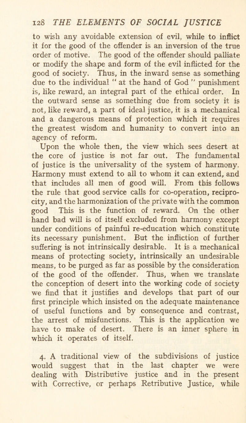 to wish any avoidable extension of evil, while to inflict it for the good of the offender is an inversion of the true order of motive. The good of the offender should palliate or modify the shape and form of the evil inflicted for the good of society. Thus, in the inward sense as something due to the individual “ at the hand of God  punishment is, like reward, an integral part of the ethical order. In the outward sense as something due from society it is not, like reward, a part of ideal justice, it is a mechanical and a dangerous means of protection which it requires the greatest wisdom and humanity to convert into an agency of reform. Upon the whole then, the view which sees desert at the core of justice is not far out. The fundamental of justice is the universality of the system of harmony. Harmony must extend to all to whom it can extend, and that includes all men of good will. From this follows the rule that good service calls for co-operation, recipro¬ city, and the harmonization of the private with the common good This is the function of reward. On the other hand bad will is of itself excluded from harmony except under conditions of painful re-education which constitute its necessary punishment. But the infliction of further suffering is not intrinsically desirable. It is a mechanical means of protecting society, intrinsically an undesirable means, to be purged as far as possible by the consideration of the good of the offender. Thus, when we translate the conception of desert into the working code of society we find that it justifies and develops that part of our first principle which insisted on the adequate maintenance of useful functions and by consequence and contrast, the arrest of misfunctions. This is the application we have to make of desert. There is an inner sphere in which it operates of itself. 4. A traditional view of the subdivisions of justice would suggest that in the last chapter we were dealing with Distributive justice and in the present with Corrective, or perhaps Retributive Justice, while