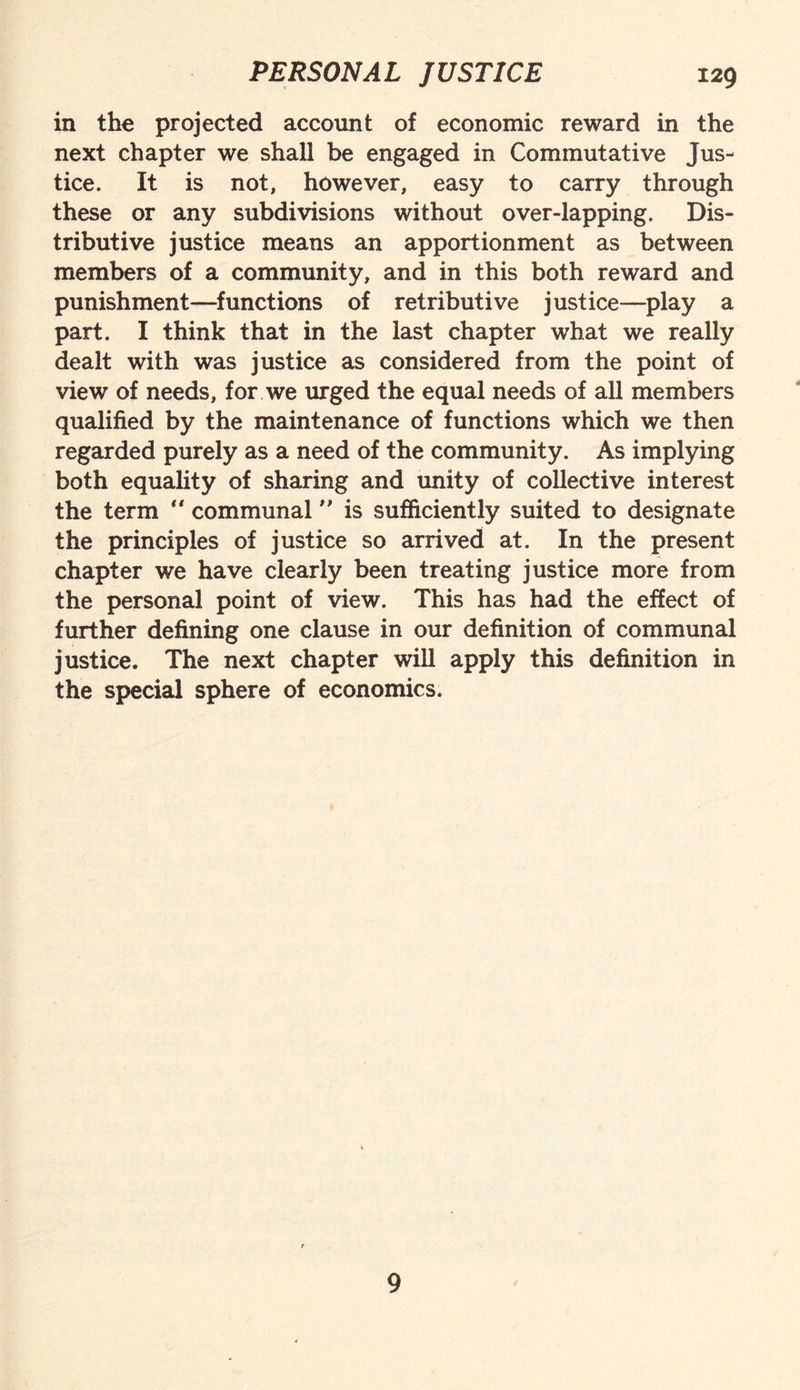 in the projected account of economic reward in the next chapter we shall be engaged in Commutative Jus¬ tice. It is not, however, easy to carry through these or any subdivisions without over-lapping. Dis¬ tributive justice means an apportionment as between members of a community, and in this both reward and punishment—functions of retributive justice—play a part. I think that in the last chapter what we really dealt with was justice as considered from the point of view of needs, for we urged the equal needs of all members qualified by the maintenance of functions which we then regarded purely as a need of the community. As implying both equality of sharing and unity of collective interest the term  communal ” is sufficiently suited to designate the principles of justice so arrived at. In the present chapter we have clearly been treating justice more from the personal point of view. This has had the effect of further defining one clause in our definition of communal justice. The next chapter will apply this definition in the special sphere of economics. 9