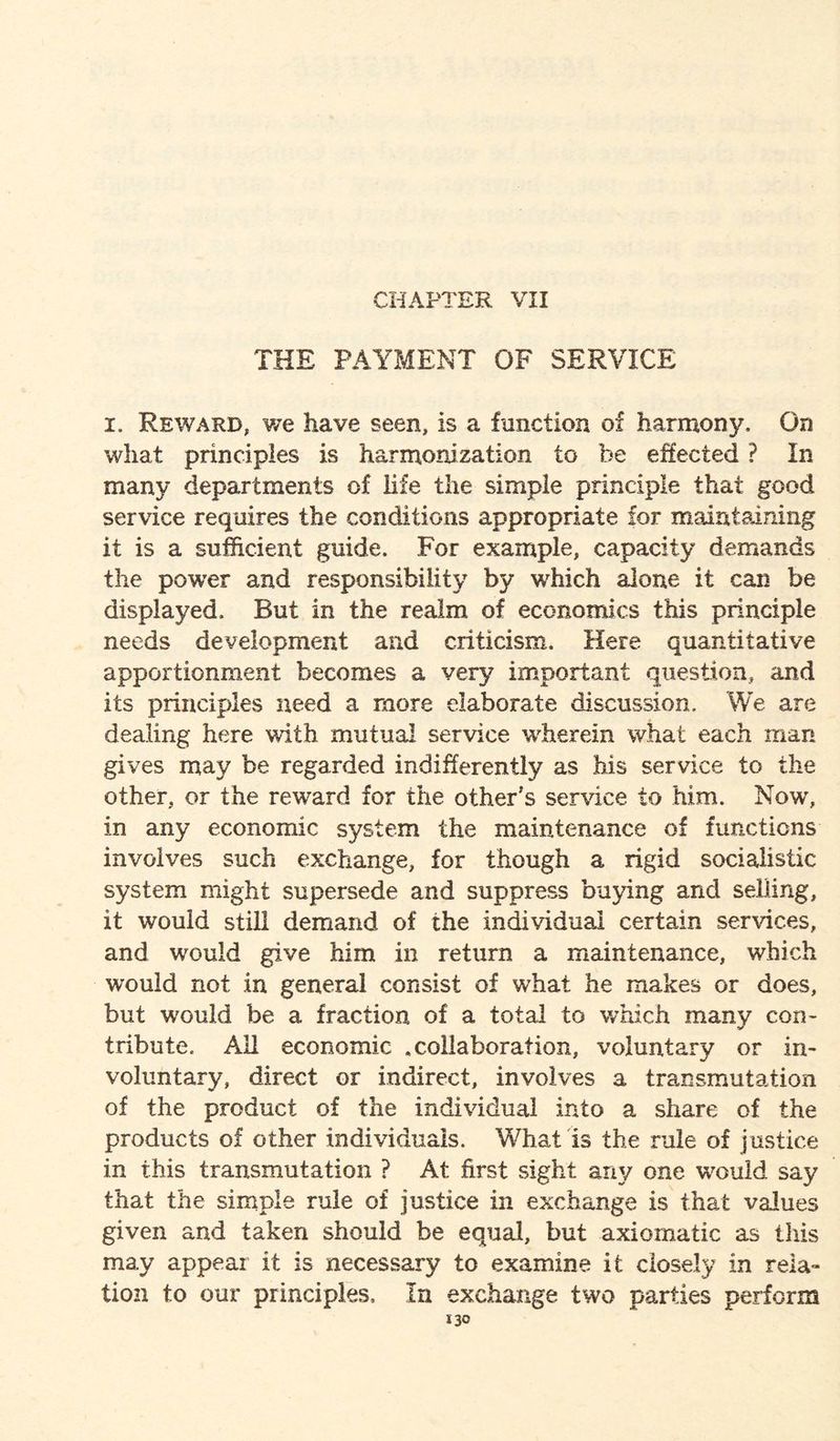 CHAPTER VII THE PAYMENT OF SERVICE i. Reward, we have seen, is a function of harmony. On what principles is harmonization to he effected ? In many departments of life the simple principle that good service requires the conditions appropriate for maintaining it is a sufficient guide. For example, capacity demands the power and responsibility by which alone it can be displayed. But in the realm of economics this principle needs development and criticism. Here quantitative apportionment becomes a very important question, and its principles need a more elaborate discussion. We are dealing here with mutual service wherein what each man gives may be regarded indifferently as his service to the other, or the reward for the other's service to him. Now, in any economic system the maintenance of functions involves such exchange, for though a rigid socialistic system might supersede and suppress buying and selling, it would still demand of the individual certain services, and would give him in return a maintenance, which would not in general consist of what he makes or does, but would be a fraction of a total to which many con¬ tribute. All economic .collaboration, voluntary or in¬ voluntary, direct or indirect, involves a transmutation of the product of the individual into a share of the products of other individuals. What is the rule of justice in this transmutation ? At first sight any one would say that the simple rule of justice in exchange is that values given and taken should be equal, but axiomatic as this may appear it is necessary to examine it closely in rela¬ tion to our principles. In exchange two parties perform