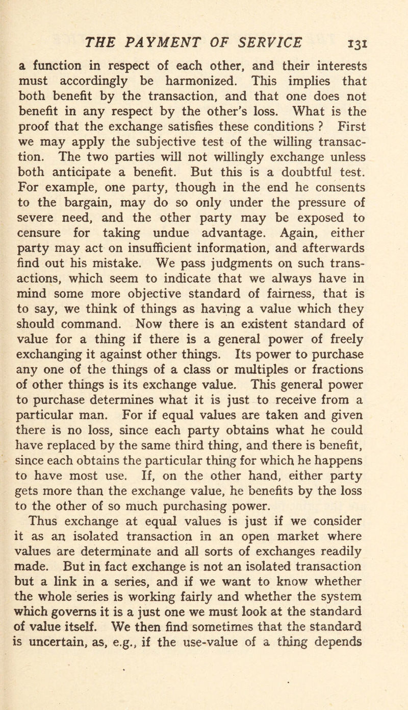 a function in respect of each other, and their interests must accordingly be harmonized. This implies that both benefit by the transaction, and that one does not benefit in any respect by the other's loss. What is the proof that the exchange satisfies these conditions ? First we may apply the subjective test of the willing transac¬ tion. The two parties will not willingly exchange unless both anticipate a benefit. But this is a doubtful test. For example, one party, though in the end he consents to the bargain, may do so only under the pressure of severe need, and the other party may be exposed to censure for taking undue advantage. Again, either party may act on insufficient information, and afterwards find out his mistake. We pass judgments on such trans¬ actions, which seem to indicate that we always have in mind some more objective standard of fairness, that is to say, we think of things as having a value which they should command. Now there is an existent standard of value for a thing if there is a general power of freely exchanging it against other things. Its power to purchase any one of the things of a class or multiples or fractions of other things is its exchange value. This general power to purchase determines what it is just to receive from a particular man. For if equal values are taken and given there is no loss, since each party obtains what he could have replaced by the same third thing, and there is benefit, since each obtains the particular thing for which he happens to have most use. If, on the other hand, either party gets more than the exchange value, he benefits by the loss to the other of so much purchasing power. Thus exchange at equal values is just if we consider it as an isolated transaction in an open market where values are determinate and all sorts of exchanges readily made. But in fact exchange is not an isolated transaction but a link in a series, and if we want to know whether the whole series is working fairly and whether the system which governs it is a just one we must look at the standard of value itself. We then find sometimes that the standard is uncertain, as, e.g., if the use-value of a thing depends