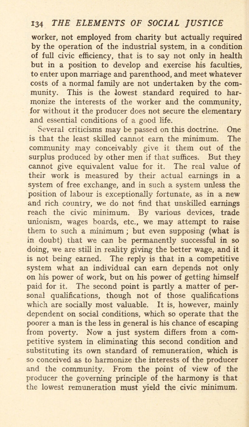 worker, not employed from charity but actually required by the operation of the industrial system, in a condition of full civic efficiency, that is to say not only in health but in a position to develop and exercise his faculties, to enter upon marriage and parenthood, and meet whatever costs of a normal family are not undertaken by the com¬ munity. This is the lowest standard required to har¬ monize the interests of the worker and the community, for without it the producer does not secure the elementary and essential conditions of a good life. Several criticisms may be passed on this doctrine. One is that the least skilled cannot earn the minimum. The community may conceivably give it them out of the surplus produced by other men if that suffices. But they cannot give equivalent value for it. The real value of their work is measured by their actual earnings in a system of free exchange, and in such a system unless the position of labour is exceptionally fortunate, as in a new and rich country, we do not find that unskilled earnings reach the civic minimum. By various devices, trade unionism, wages boards, etc., we may attempt to raise them to such a minimum ; but even supposing (ivhat is in doubt) that we can be permanently successful in so doing, we are still in reality giving the better wage, and it is not being earned. The reply is that in a competitive system what an individual can earn depends not only on his power of work, but on his power of getting himself paid for it. The second point is partly a matter of per¬ sonal qualifications, though not of those qualifications which are socially most valuable. It is, however, mainly dependent on social conditions, which so operate that the poorer a man is the less in general is his chance of escaping from poverty. Now a just system differs from a com¬ petitive system in eliminating this second condition and substituting its own standard of remuneration, which is so conceived as to harmonize the interests of the producer and the community. From the point of view of the producer the governing principle of the harmony is that the lowest remuneration must yield the civic minimum.