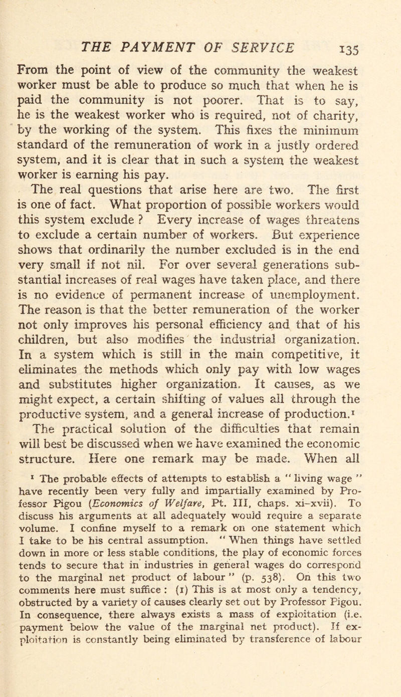 *35 From the point of view of the community the weakest worker must be able to produce so much that when he is paid the community is not poorer. That is to say, he is the weakest worker who is required, not of charity, by the working of the system. This fixes the minimum standard of the remuneration of work in a justly ordered system, and it is clear that in such a system the weakest worker is earning his pay. The real questions that arise here are two. The first is one of fact. What proportion of possible workers would this system exclude ? Every increase of wages threatens to exclude a certain number of workers. But experience shoves that ordinarily the number excluded is in the end very small if not nil. For over several generations sub¬ stantial increases of real wages have taken place, and there is no evidence of permanent increase of unemployment. The reason is that the better remuneration of the worker not only improves his personal efficiency and that of his children, but also modifies the industrial organization. In a system which is still in the main competitive, it eliminates the methods which only pay with low wages and substitutes higher organization, It causes, as we might expect, a certain shifting of values ail through the productive system, and a general increase of production.1 The practical solution of the difficulties that remain will best be discussed when we have examined the economic structure. Here one remark may be made. When all 1 The probable effects of attempts to establish a “ living wage  have recently been very fully and impartially examined by Pro¬ fessor Pigou {Economics of Welfare, Pt. Ill, chaps, xi-xvii). To discuss his arguments at all adequately would require a separate volume. I confine myself to a remark on one statement which I take to be his central assumption. “ When things have settled down in more or less stable conditions, the play of economic forces tends to secure that in industries in general wages do correspond to the marginal net product of labour ” (p. 538}. On this two comments here must suffice : (i) This is at most only a tendency, obstructed by a variety of causes clearly set out by Professor Pigou. In consequence, there always exists a mass of exploitation (i.e. payment below the value of the marginal net product). If ex¬ ploitation is constantly being eliminated by transference of labour