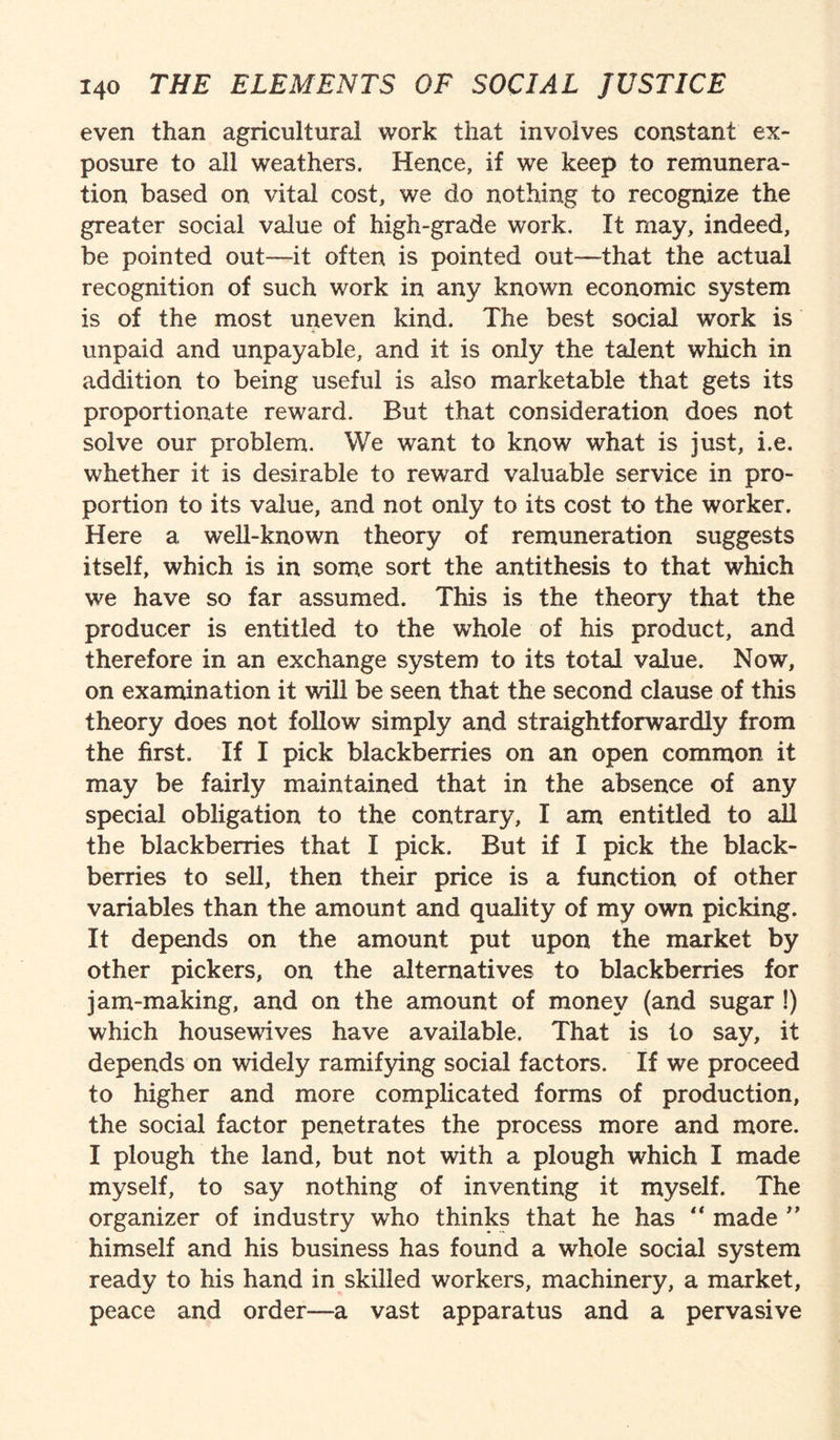even than agricultural work that involves constant ex¬ posure to all weathers. Hence, if we keep to remunera¬ tion based on vital cost, we do nothing to recognize the greater social value of high-grade work. It may, indeed, be pointed out—it often is pointed out—that the actual recognition of such work in any known economic system is of the most uneven kind. The best social work is unpaid and unpayable, and it is only the talent which in addition to being useful is also marketable that gets its proportionate reward. But that consideration does not solve our problem. We want to know what is just, i.e. whether it is desirable to reward valuable service in pro¬ portion to its value, and not only to its cost to the worker. Here a well-known theory of remuneration suggests itself, which is in some sort the antithesis to that which we have so far assumed. This is the theory that the producer is entitled to the whole of his product, and therefore in an exchange system to its total value. Now, on examination it will be seen that the second clause of this theory does not follow simply and straightforwardly from the first. If I pick blackberries on an open common it may be fairly maintained that in the absence of any special obligation to the contrary, I am entitled to all the blackberries that I pick. But if I pick the black¬ berries to sell, then their price is a function of other variables than the amount and quality of my own picking. It depends on the amount put upon the market by other pickers, on the alternatives to blackberries for jam-making, and on the amount of money (and sugar !) which housewives have available. That is to say, it depends on widely ramifying social factors. If we proceed to higher and more complicated forms of production, the social factor penetrates the process more and more. I plough the land, but not with a plough which I made myself, to say nothing of inventing it myself. The organizer of industry who thinks that he has “ made ” himself and his business has found a whole social system ready to his hand in skilled workers, machinery, a market, peace and order—a vast apparatus and a pervasive