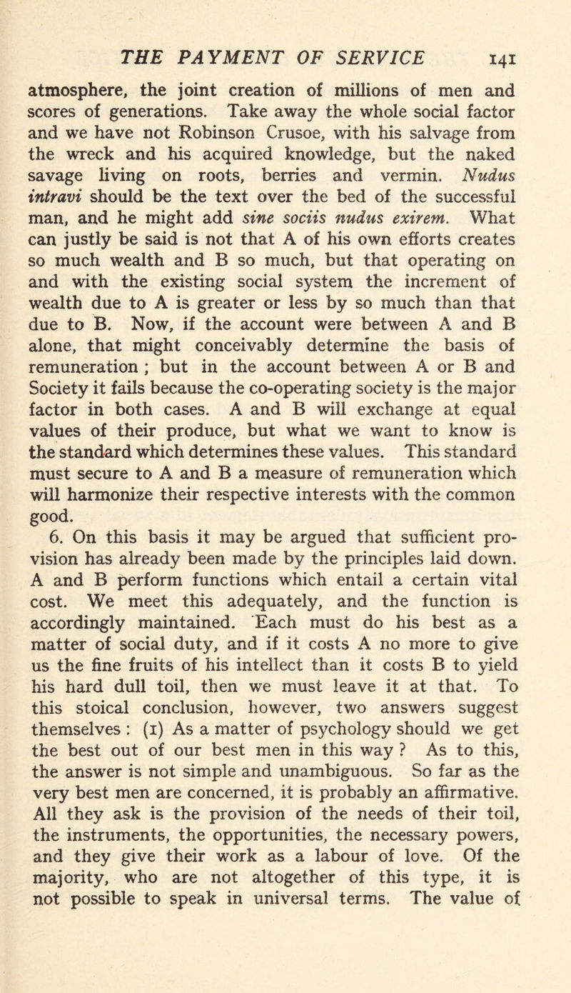 atmosphere, the joint creation of millions of men and scores of generations. Take away the whole social factor and we have not Robinson Crusoe, with his salvage from the wreck and his acquired knowledge, but the naked savage living on roots, berries and vermin. Nudus intravi should be the text over the bed of the successful man, and he might add sine sociis nudus exirem. What can justly be said is not that A of his own efforts creates so much wealth and B so much, but that operating on and with the existing social system the increment of wealth due to A is greater or less by so much than that due to B. Now, if the account were between A and B alone, that might conceivably determine the basis of remuneration ; but in the account between A or B and Society it fails because the co-operating society is the major factor in both cases. A and B will exchange at equal values of their produce, but what we want to know is the standard which determines these values. This standard must secure to A and B a measure of remuneration which will harmonize their respective interests with the common good. 6. On this basis it may be argued that sufficient pro¬ vision has already been made by the principles laid down. A and B perform functions which entail a certain vital cost. We meet this adequately, and the function is accordingly maintained. Bach must do his best as a matter of social duty, and if it costs A no more to give us the fine fruits of his intellect than it costs B to yield his hard dull toil, then we must leave it at that. To this stoical conclusion, however, two answers suggest themselves : (1) As a matter of ps3?chology should we get the best out of our best men in this way ? As to this, the answer is not simple and unambiguous. So far as the very best men are concerned, if is probably an affirmative. All they ask is the provision of the needs of their toil, the instruments, the opportunities, the necessary powers, and they give their work as a labour of love. Of the majority, who are not altogether of this type, it is not possible to speak in universal terms. The value of