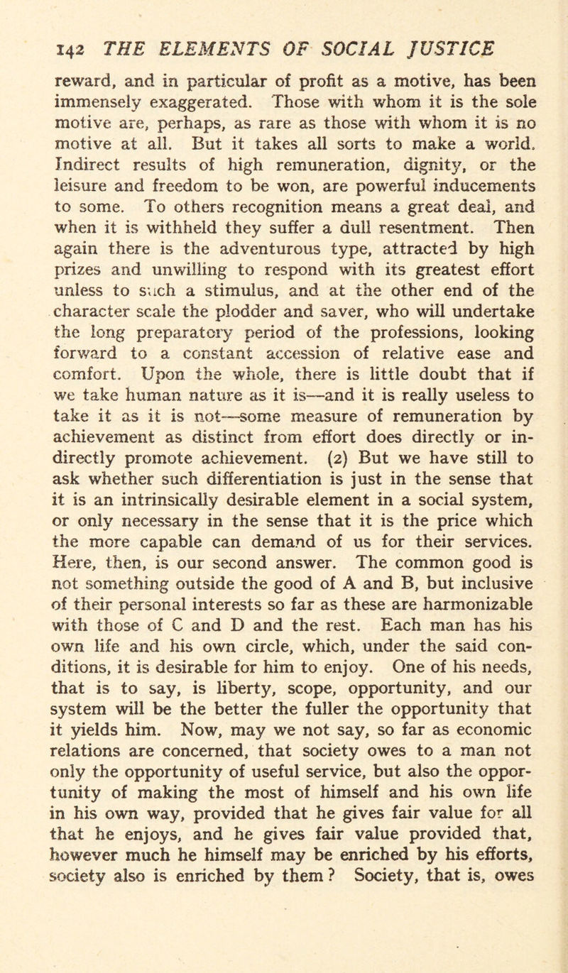 reward, and in particular of profit as a motive, has been immensely exaggerated. Those with whom it is the sole motive are, perhaps, as rare as those with whom it is no motive at all. But it takes all sorts to make a world. Indirect results of high remuneration, dignity, or the leisure and freedom to be won, are powerful inducements to some. To others recognition means a great deal, and when it is withheld they suffer a dull resentment. Then again there is the adventurous type, attracted by high prizes and unwilling to respond with its greatest effort unless to such a stimulus, and at the other end of the character scale the plodder and saver, who will undertake the long preparatory period of the professions, looking forward to a constant accession of relative ease and comfort. Upon the whole, there is little doubt that if we take human nature as it is—and it is really useless to take it as it is not—-some measure of remuneration by achievement as distinct from effort does directly or in¬ directly promote achievement. (2) But we have still to ask whether such differentiation is just in the sense that it is an intrinsically desirable element in a social system, or only necessary in the sense that it is the price which the more capable can demand of us for their services. Here, then, is our second answer. The common good is not something outside the good of A and B, but inclusive of their personal interests so far as these are harmonizable with those of C and D and the rest. Each man has his own life and his own circle, which, under the said con¬ ditions, it is desirable for him to enjoy. One of his needs, that is to say, is liberty, scope, opportunity, and our system will be the better the fuller the opportunity that it yields him. Now, may we not say, so far as economic relations are concerned, that society owes to a man not only the opportunity of useful service, but also the oppor¬ tunity of making the most of himself and his own life in his own way, provided that he gives fair value for all that he enjoys, and he gives fair value provided that, however much he himself may be enriched by his efforts, society also is enriched by them ? Society, that is, owes