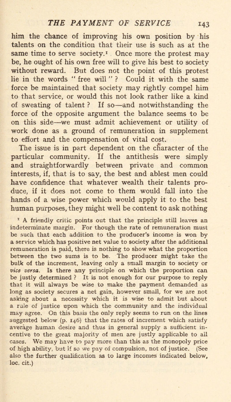 *43 him the chance of improving his own position by his talents on the condition that their use is such as at the same time to serve society.1 Once more the protest may be, he ought of his own free will to give his best to society without reward. But does not the point of this protest lie in the words “ free will ” ? Could it with the same force be maintained that society may rightly compel him to that service, or would this not look rather like a kind of sweating of talent ? If so—and notwithstanding the force of the opposite argument the balance seems to be on this side—we must admit achievement or utility of work done as a ground of remuneration in supplement to effort and the compensation of vital cost. The issue is in part dependent on the character of the particular community. If the antithesis were simply and straightforwardly between private and common interests, if, that is to say, the best and ablest men could have confidence that whatever wealth their talents pro¬ duce, if it does not come to them would fall into the hands of a wise power which would apply it to the best human purposes, they might well be content to ask nothing * A friendly critic points out that the principle still leaves an indeterminate margin. For though the rate of remuneration must be such that each addition to the producer’s income is won by a service which has positive net value to society after the additional remuneration is paid, there is nothing to show what the proportion between the two sums is to be. The producer might take the bulk of the increment, leaving only a small margin to society or vice versa. Is there any principle on which the proportion can be justly determined ? It is not enough for our purpose to reply that it will always be wise to make the payment demanded as long as society secures a net gain, however small, for we are not asking about a necessity which it is wise to admit but about a rale of justice upon w’hich the community and the individual may agree. On this basis the only reply seems to run on the lines suggested below7 (p. 146) that the rates of increment which satisfy average human desire and thus in general supply a sufficient in¬ centive to the great majority of men are justly applicable to all cases. We may have to pay more than this as the monopoly price of high ability, but if so we pay of compulsion, not of justice. (See also the further qualification as to large incomes indicated below, loc. cit.)