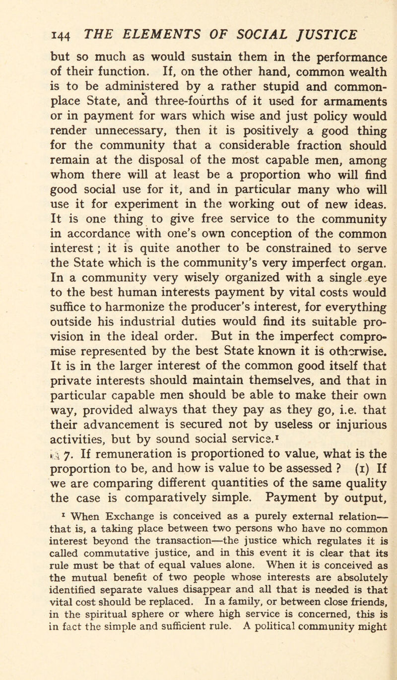 but so much as would sustain them in the performance of their function. If, on the other hand, common wealth is to be administered by a rather stupid and common¬ place State, and three-fourths of it used for armaments or in payment for wars which wise and just policy would render unnecessary, then it is positively a good thing for the community that a considerable fraction should remain at the disposal of the most capable men, among whom there will at least be a proportion who will find good social use for it, and in particular many who will use it for experiment in the working out of new ideas. It is one thing to give free service to the community in accordance with one’s own conception of the common interest; it is quite another to be constrained to serve the State which is the community’s very imperfect organ. In a community very wisely organized with a single .eye to the best human interests payment by vital costs would suffice to harmonize the producer's interest, for everything outside his industrial duties would find its suitable pro¬ vision in the ideal order. But in the imperfect compro¬ mise represented by the best State known it is otherwise. It is in the larger interest of the common good itself that private interests should maintain themselves, and that in particular capable men should be able to make their own way, provided always that they pay as they go, i.e. that their advancement is secured not by useless or injurious activities, but by sound social service.1 t,: 7. If remuneration is proportioned to value, what is the proportion to be, and how is value to be assessed ? (1) If we are comparing different quantities of the same quality the case is comparatively simple. Payment by output, 1 When Exchange is conceived as a purely external relation— that is, a taking place between two persons who have no common interest beyond the transaction—the justice which regulates it is called commutative justice, and in this event it is clear that its rule must be that of equal values alone. When it is conceived as the mutual benefit of two people whose interests are absolutely- identified separate values disappear and all that is needed is that vital cost should be replaced. In a family, or between close friends, in the spiritual sphere or where high service is concerned, this is in fact the simple and sufficient rule. A political community might